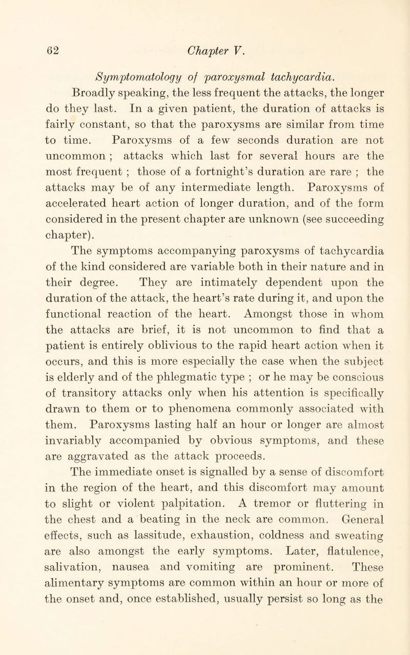 Symptomatology of paroxysmal tachycardia. Broadly speaking, the less frequent the attacks, the longer do they last. In a given patient, the duration of attacks is fairly constant, so that the paroxysms are similar from time to time. Paroxysms of a few seconds duration are not uncommon ; attacks which last for several hours are the most frequent ; those of a fortnight’s duration are rare ; the attacks may be of any intermediate length. Paroxysms of accelerated heart action of longer duration, and of the form considered in the present chapter are unknown (see succeeding chapter). The symptoms accompanying paroxysms of tachycardia of the kind considered are variable both in their nature and in their degree. They are intimately dependent upon the duration of the attack, the heart’s rate during it, and upon the functional reaction of the heart. Amongst those in whom the attacks are brief, it is not uncommon to find that a patient is entirely oblivious to the rapid heart action when it occurs, and this is more especially the case when the subject is elderly and of the phlegmatic type ; or he may be conscious of transitory attacks only when his attention is specifically drawn to them or to phenomena commonly associated with them. Paroxysms lasting half an hour or longer are almost invariably accompanied by obvious symptoms, and these are aggravated as the attack proceeds. The immediate onset is signalled by a sense of discomfort in the region of the heart, and this discomfort may amount to slight or violent palpitation. A tremor or fluttering in the chest and a beating in the neck are common. General effects, such as lassitude, exhaustion, coldness and sweating are also amongst the early symptoms. Later, flatulence, salivation, nausea and vomiting are prominent. These alimentary symptoms are common within an hour or more of the onset and, once established, usually persist so long as the