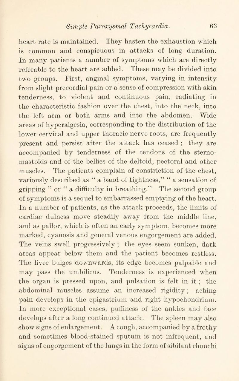 lieart rate is maintained. They hasten the exhaustion which is common and conspicuous in attacks of long duration. In many patients a number of symptoms which are directly referable to the heart are added. These may be divided into two groups. First, anginal symptoms, varying in intensity from slight precordial pain or a sense of compression with skin tenderness, to violent and continuous pain, radiating in the characteristic fashion over the chest, into the neck, into the left arm or both arms and into the abdomen. Wide areas of hyperalgesia, corresponding to the distribution of the lower cervical and upper thoracic nerve roots, are frequently present and persist after the attack has ceased ; they are accompanied by tenderness of the tendons of the sterno- mastoids and of the bellies of the deltoid, pectoral and other muscles. The patients complain of constriction of the chest, variously described as “ a band of tightness,” “ a sensation of gripping ” or “a difficulty in breathing.” The second group of symptoms is a sequel to embarrassed emptying of the heart. In a number of patients, as the attack proceeds, the limits of cardiac dulness move steadily away from the middle line, and as pallor, which is often an early symptom, becomes more marked, cyanosis and general venous engorgement are added. The veins swell progressively ; the eyes seem sunken, dark areas appear below them and the patient becomes restless. The liver bulges downwards, its edge becomes palpable and may pass the umbilicus. Tenderness is experienced when the organ is pressed upon, and pulsation is felt in it ; the abdominal muscles assume an increased rigidity; aching pain develops in the epigastrium and right hypochondrium. In more exceptional cases, puffiness of the ankles and face develops after a long continued attack. The spleen may also show signs of enlargement. A cough, accompanied by a frothy and sometimes blood-stained sputum is not infrequent, and signs of engorgement of the lungs in the form of sibilant rhonchi