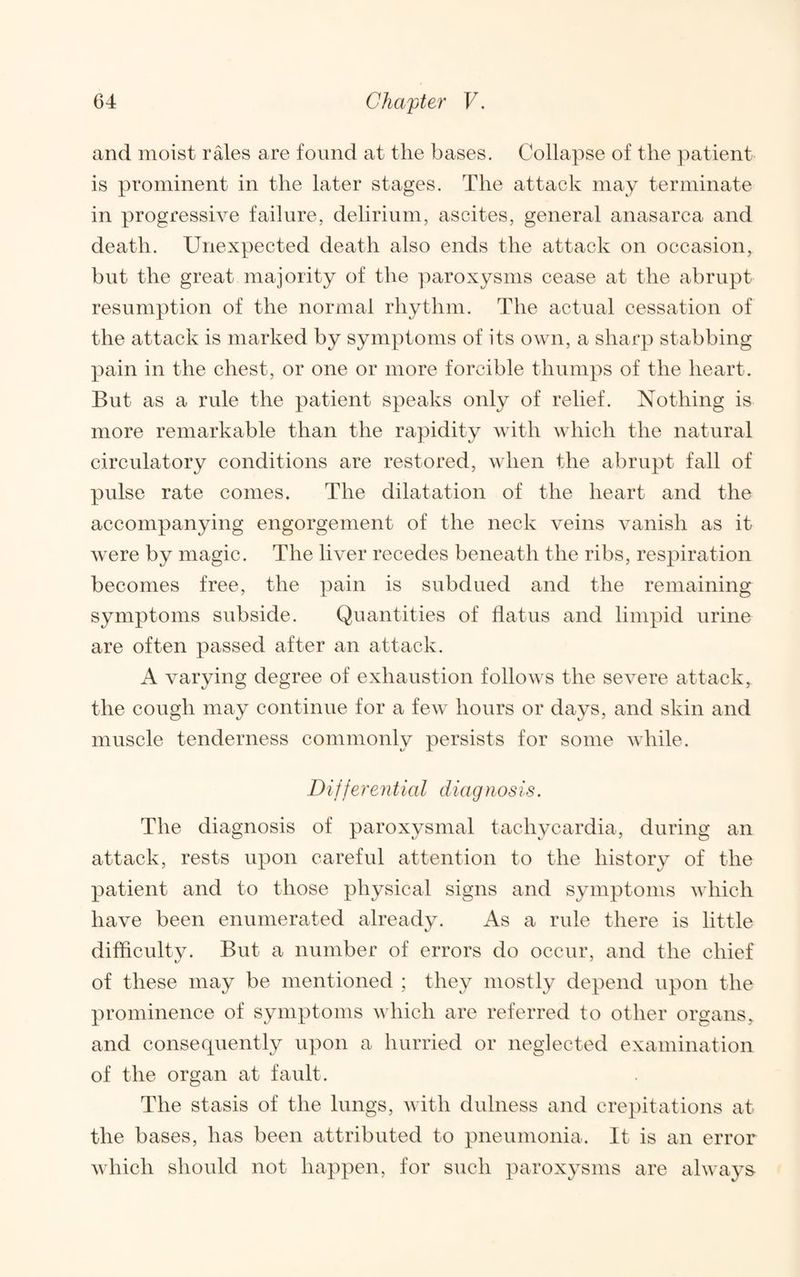 and moist rales are found at the bases. Collapse of the patient is prominent in the later stages. The attack may terminate in progressive failure, delirium, ascites, general anasarca and death. Unexpected death also ends the attack on occasion, but the great majority of the jurroxysms cease at the abrupt resumption of the normal rhythm. The actual cessation of the attack is marked by symptoms of its own, a sharp stabbing pain in the chest, or one or more forcible thumps of the heart. But as a rule the patient speaks only of relief. Nothing is more remarkable than the rapidity Avith Avliich the natural circulatory conditions are restored, Avhen the abrupt fall of pulse rate conies. The dilatation of the heart and the accompanying engorgement of the neck A^eins vanish as it AA’ere by magic. The liver recedes beneath the ribs, respiration becomes free, the pain is subdued and the remaining symptoms subside. Quantities of flatus and limpid urine are often passed after an attack. A Aurrying degree of exhaustion folloAvs the seA^ere attack, the cough may continue for a feAv hours or days, and skin and muscle tenderness commonly persists for some Avhile. Differe n t ial diagn os is. The diagnosis of paroxysmal tachycardia, during an attack, rests upon careful attention to the history of the patient and to those physical signs and symptoms Avhich have been enumerated already. As a rule there is little difhcultv. But a number of errors do occur, and the chief of these may be mentioned ; they mostly depend upon the prominence of symptoms Avhich are referred to other organs, and consequently upon a hurried or neglected examination of the organ at fault. The stasis of the lungs, Avith dulness and crepitations at the bases, has been attributed to pneumonia. It is an error Avhich should not happen, for such paroxysms are ahvays-