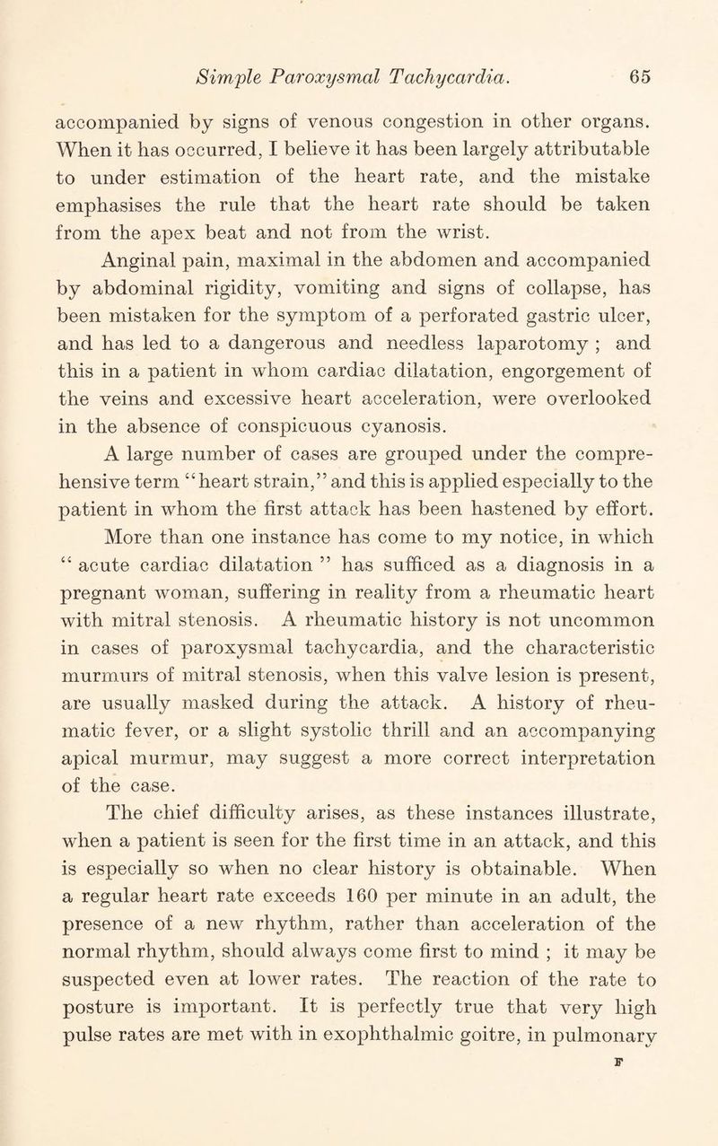 accompanied by signs of venous congestion in other organs. When it has occurred, I believe it has been largely attributable to under estimation of the heart rate, and the mistake emphasises the rule that the heart rate should be taken from the apex beat and not from the wrist. Anginal pain, maximal in the abdomen and accompanied by abdominal rigidity, vomiting and signs of collapse, has been mistaken for the symptom of a perforated gastric ulcer, and has led to a dangerous and needless laparotomy ; and this in a patient in whom cardiac dilatation, engorgement of the veins and excessive heart acceleration, were overlooked in the absence of conspicuous cyanosis. A large number of cases are grouped under the compre¬ hensive term “heart strain,” and this is applied especially to the patient in whom the first attack has been hastened by effort. More than one instance has come to my notice, in which “ acute cardiac dilatation ” has sufficed as a diagnosis in a pregnant woman, suffering in reality from a rheumatic heart with mitral stenosis. A rheumatic history is not uncommon in cases of paroxysmal tachycardia, and the characteristic murmurs of mitral stenosis, when this valve lesion is present, are usually masked during the attack. A history of rheu¬ matic fever, or a slight systolic thrill and an accompanying apical murmur, may suggest a more correct interpretation of the case. The chief difficulty arises, as these instances illustrate, when a patient is seen for the first time in an attack, and this is especially so when no clear history is obtainable. When a regular heart rate exceeds 160 per minute in an adult, the presence of a new rhythm, rather than acceleration of the normal rhythm, should always come first to mind ; it may be suspected even at lower rates. The reaction of the rate to posture is important. It is perfectly true that very high pulse rates are met with in exophthalmic goitre, in pulmonary F