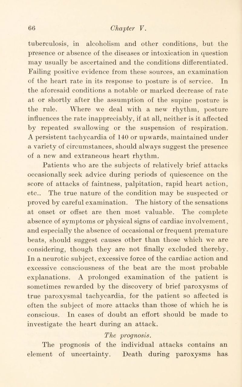 tuberculosis, in alcoholism and other conditions, but the presence or absence of the diseases or intoxication in question may usually be ascertained and the conditions differentiated. Failing positive evidence from these sources, an examination of the heart rate in its response to posture is of service. In the aforesaid conditions a notable or marked decrease of rate at or shortly after the assumption of the supine posture is the rule. Where Ave deal with a new rhythm, posture influences the rate inappreciably, if at all, neither is it affected by repeated swalloAving or the suspension of respiration. A persistent tachycardia of 140 or upAvards, maintained under a variety of circumstances, should ahvays suggest the presence of a ncAv and extraneous heart rhythm. Patients who are the subjects of relatively brief attacks occasionally seek ad\dce during periods of quiescence on the score of attacks of faintness, palpitation, rapid heart action, etc.. The true nature of the condition may be suspected or proved by careful examination. The history of the sensations at onset or offset are then most A^aluable. The complete absence of symptoms or physical signs of cardiac involA’^ement, and especially the absence of occasional or frequent premature beats, should suggest causes other than those Avhicli Ave are considering, though they are not finally excluded thereby. In a neurotic subject, excessive force of the cardiac action and excessive consciousness of the beat are the most probable explanations. A prolonged examination of the patient is sometimes reAvarded by the discovery of brief paroxysms of true paroxysmal tachycardia, for the patient so affected is often the subject of more attacks than those of Avhich he is conscious. In cases of doubt an effort should be made to investigate the heart during an attack. The prognosis. The prognosis of the individual attacks contains an element of uncertainty. Death during paroxysms has