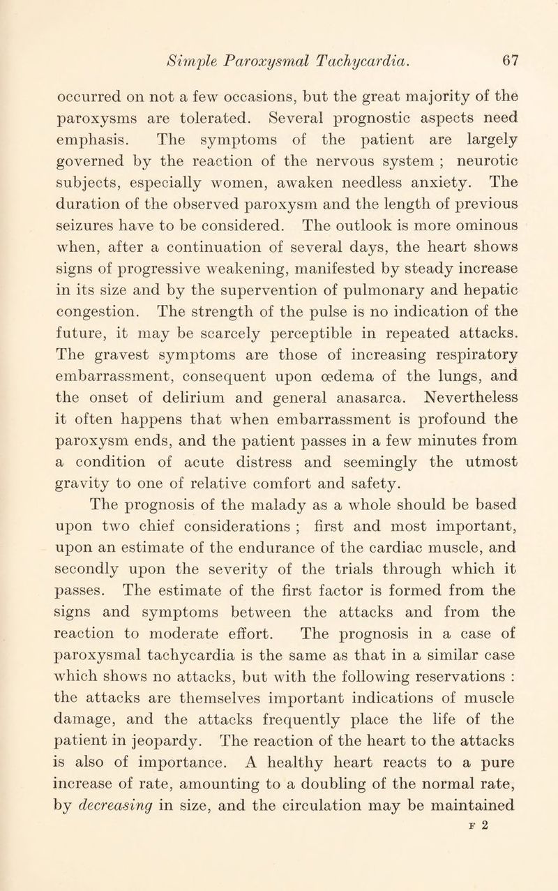 occurred on not a few occasions, but the great majority of the paroxysms are tolerated. Several prognostic aspects need emphasis. The symptoms of the patient are largely governed by the reaction of the nervous system ; neurotic subjects, especially women, awaken needless anxiety. The duration of the observed paroxysm and the length of previous seizures have to be considered. The outlook is more ominous when, after a continuation of several days, the heart shows signs of progressive weakening, manifested by steady increase in its size and by the supervention of pulmonary and hepatic congestion. The strength of the pulse is no indication of the future, it may be scarcely perceptible in repeated attacks. The gravest symptoms are those of increasing respiratory embarrassment, consequent upon oedema of the lungs, and the onset of delirium and general anasarca. Nevertheless it often happens that when embarrassment is profound the paroxysm ends, and the patient passes in a few minutes from a condition of acute distress and seemingly the utmost gravity to one of relative comfort and safety. The prognosis of the malady as a whole should be based upon two chief considerations ; first and most important, upon an estimate of the endurance of the cardiac muscle, and secondly upon the severity of the trials through which it passes. The estimate of the first factor is formed from the signs and symptoms between the attacks and from the reaction to moderate effort. The prognosis in a case of paroxysmal tachycardia is the same as that in a similar case which shows no attacks, but with the following reservations : the attacks are themselves important indications of muscle damage, and the attacks frequently place the life of the patient in jeopardy. The reaction of the heart to the attacks is also of importance. A healthy heart reacts to a pure increase of rate, amounting to a doubling of the normal rate, by decreasing in size, and the circulation may be maintained