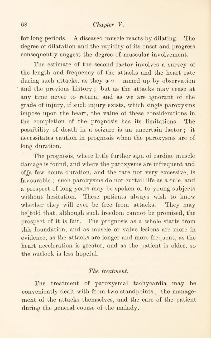 for long periods. A diseased muscle reacts by dilating. The degree of dilatation and the rapidity of its onset and progress consequently suggest the degree of muscular involvement. The estimate of the second factor involves a survey of the length and frequency of the attacks and the heart rate during such attacks, as they a o mmed up by observation ■ and the previous history ; but as the attacks may cease at any time never to return, and as we are ignorant of the grade of injury, if such injury exists, which single paroxysms impose upon the heart, the value of these considerations in the completion of the prognosis has its limitations. The possibility of death in a seizure is an uncertain factor ; it necessitates caution in prognosis when the paroxysms are of long duration. The prognosis, where little further sign of cardiac muscle damage is found, and where the paroxysms are infrequent and of|a few hours duration, and the rate not very excessive, is favourable ; such paroxysms do not curtail life as a rule, and a prospect of long years may be spoken of to young subjects without hesitation. These patients always wish to know whether they will ever be free from attacks. They may be^^told that, although such freedom cannot be promised, the prospect of it is fair. The prognosis as a whole starts from this foundation, and as muscle or valve lesions are more in evidence, as the attacks are longer and more frequent, as the heart acceleration is greater, and as the patient is older, so the outlook is less hopeful. The treatment. The treatment of paroxysmal tachycardia may be conveniently dealt with from two standpoints ; the manage¬ ment of the attacks themselves, and the care of the patient during the general course of the malady.