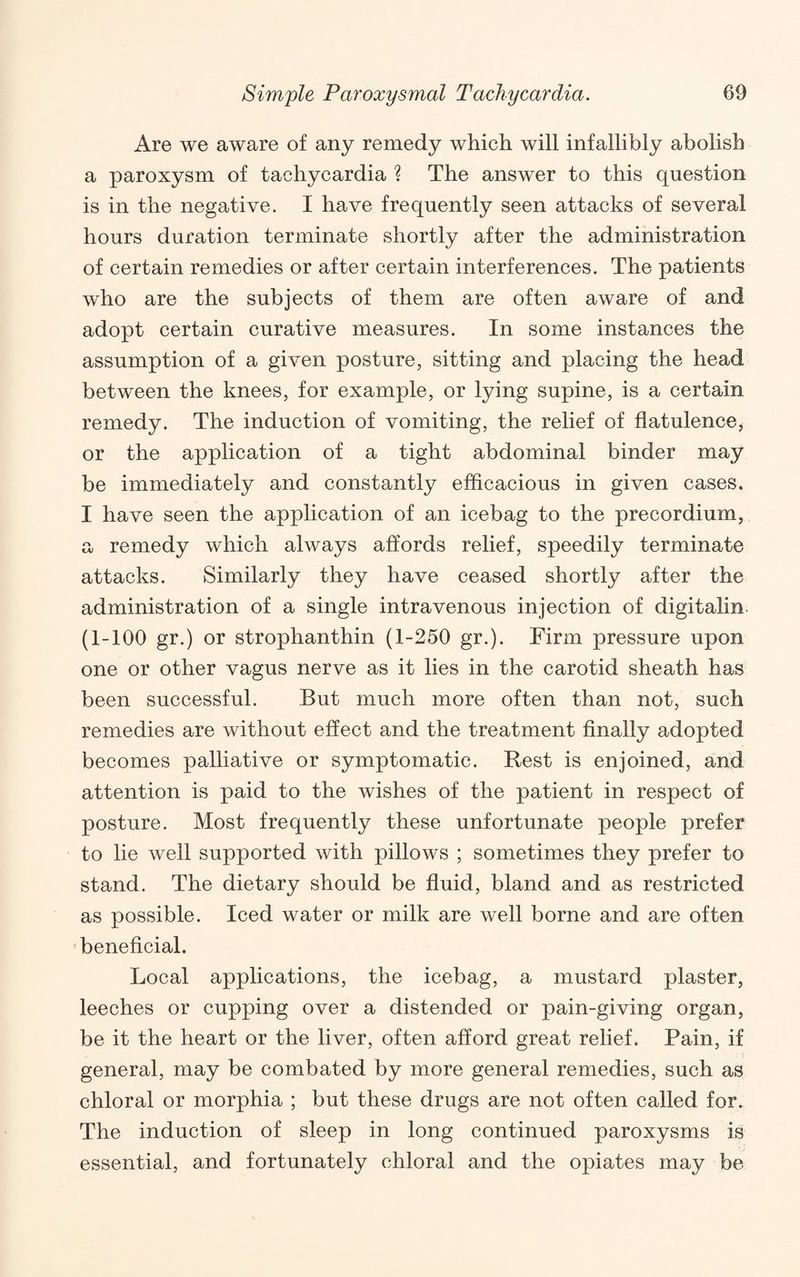 Are we aware of any remedy which will infallibly abolish a paroxysm of tachycardia ? The answer to this question is in the negative. I have frequently seen attacks of several hours duration terminate shortly after the administration of certain remedies or after certain interferences. The patients who are the subjects of them are often aware of and adopt certain curative measures. In some instances the assumption of a given posture, sitting and placing the head between the knees, for example, or lying supine, is a certain remedy. The induction of vomiting, the relief of flatulence, or the application of a tight abdominal binder may be immediately and constantly efhcacious in given cases. I have seen the application of an icebag to the precordium, a remedy which always affords relief, speedily terminate attacks. Similarly they have ceased shortly after the administration of a single intravenous injection of digitalin (1-100 gr.) or strophanthin (1-250 gr.). Firm pressure upon one or other vagus nerve as it lies in the carotid sheath has been successful. But much more often than not, such remedies are without effect and the treatment finally adopted becomes palliative or symptomatic. Rest is enjoined, and attention is paid to the wishes of the patient in respect of posture. Most frequently these unfortunate people prefer to lie well supported with pillows ; sometimes they prefer to stand. The dietary should be fluid, bland and as restricted as possible. Iced water or milk are well borne and are often beneficial. Local applications, the icebag, a mustard plaster, leeches or cupping over a distended or pain-giving organ, be it the heart or the liver, often afford great relief. Pain, if general, may be combated by more general remedies, such as chloral or morphia ; but these drugs are not often called for. The induction of sleep in long continued paroxysms is essential, and fortunately chloral and the opiates may be