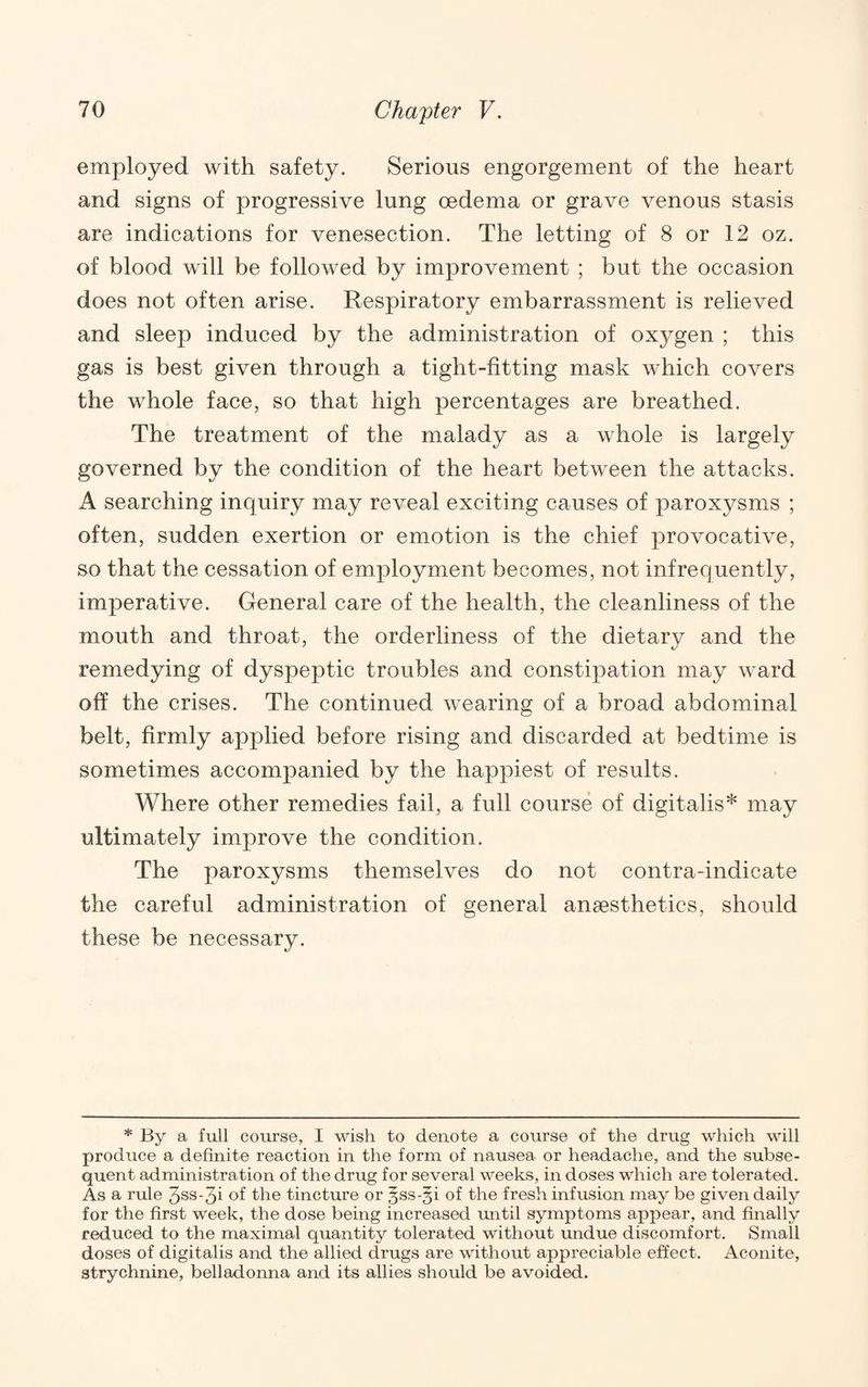 employed with safety. Serious engorgement of the heart and signs of progressive lung oedema or grave venous stasis are indications for venesection. The letting of 8 or 12 oz. of blood will be followed by improvement ; but the occasion does not often arise. Respiratory embarrassment is relieved and sleep induced by the administration of oxygen ; this gas is best given through a tight-fitting mask which covers the whole face, so that high percentages are breathed. The treatment of the malady as a whole is largely governed by the condition of the heart between the attacks. A searching inquiry may reveal exciting causes of paroxysms ; often, sudden exertion or emotion is the chief provocative, so that the cessation of employment becomes, not infrequently, imperative. General care of the health, the cleanliness of the mouth and throat, the orderliness of the dietary and the remedying of dyspeptic troubles and constipation may ward off the crises. The continued wearing of a broad abdominal belt, firmly applied before rising and discarded at bedtime is sometimes accompanied by the happiest of results. Where other remedies fail, a full course of digitalis* may ultimately improve the condition. The paroxysms themselves do not contra-indicate the careful administration of general anaesthetics, should these be necessary. * By a full course, I wish to denote a course of the drug which will produce a definite reaction in the form of nausea or headache, and the subse¬ quent administration of the drug for several weeks, in doses which are tolerated. As a rule 3ss-3i of the tincture or ^ss-gi of the fresh infusion may be given daily for the first week, the dose being increased mi til symptoms appear, and finally reduced to the maximal quantity tolerated without undue discomfort. Small doses of digitalis and the allied drugs are without appreciable effect. Aconite, strychnine, belladonna and its allies should be avoided.