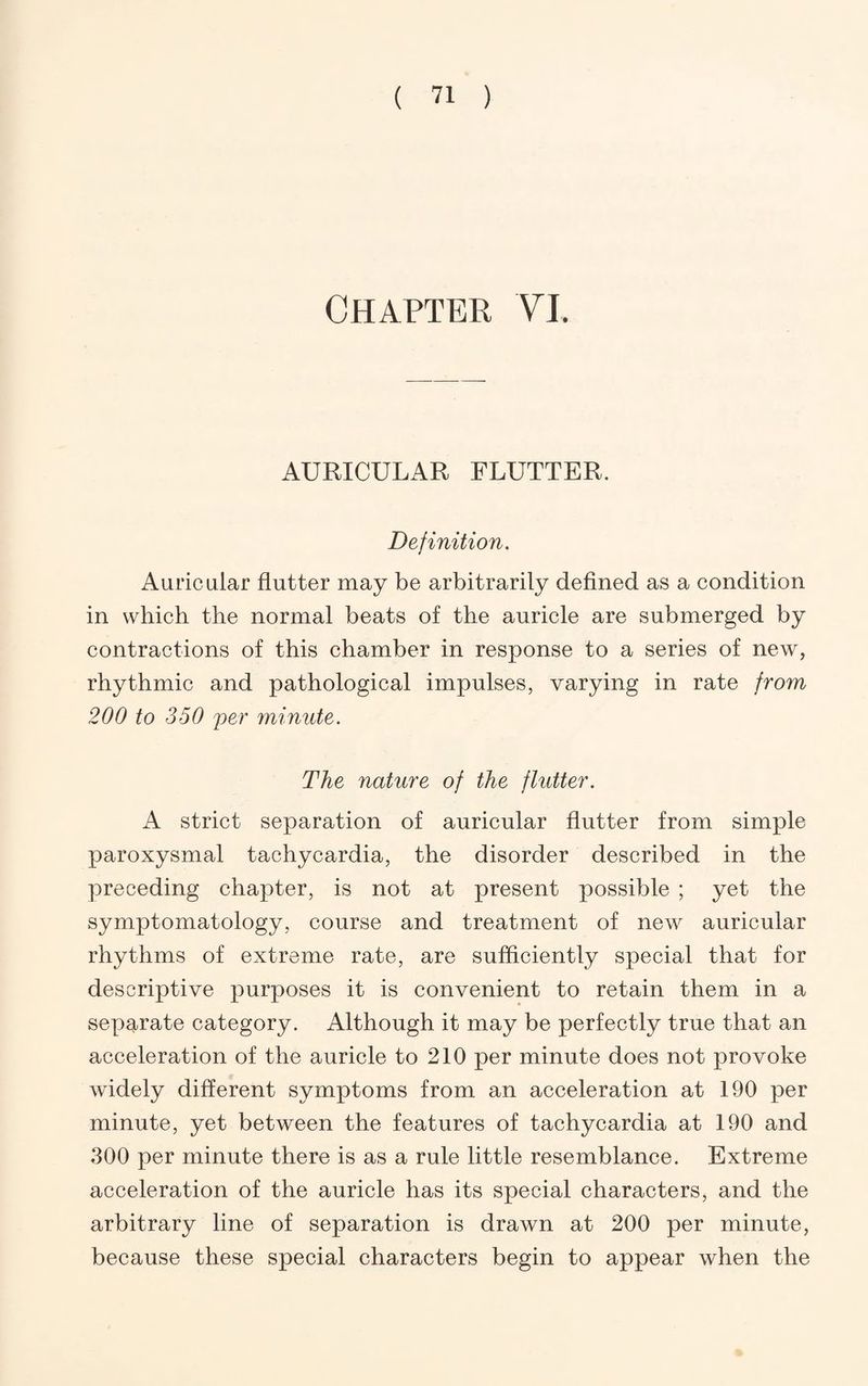 Chapter YL AURICULAR FLUTTER. Definition. Auricular flutter may be arbitrarily deflned as a condition in which the normal beats of the auricle are submerged by contractions of this chamber in response to a series of new, rhythmic and pathological impulses, varying in rate from 200 to 350 per minute. The nature of the flutter. A strict separation of auricular flutter from simple paroxysmal tachycardia, the disorder described in the preceding chapter, is not at present possible ; yet the symptomatology, course and treatment of new auricular rhythms of extreme rate, are sufflciently special that for descriptive purposes it is convenient to retain them in a separate category. Although it may be perfectly true that an acceleration of the auricle to 210 per minute does not provoke widely different symptoms from an acceleration at 190 per minute, yet between the features of tachycardia at 190 and 300 per minute there is as a rule little resemblance. Extreme acceleration of the auricle has its special characters, and the arbitrary line of separation is drawn at 200 per minute, because these special characters begin to appear when the