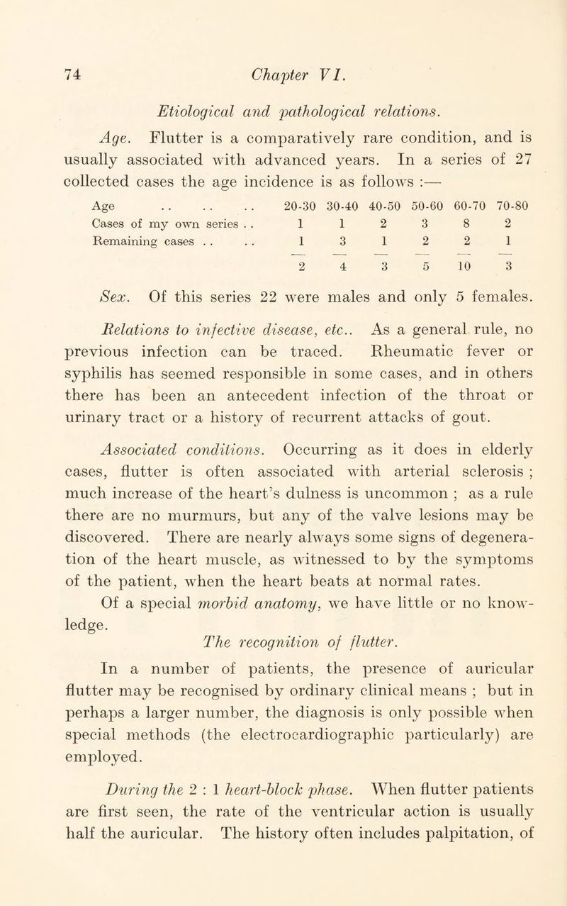 Etiological and pathological relations. Age. Flutter is a comparatively rare condition, and is usually associated with advanced years. In a series of 27 collected cases the age incidence is as follows :— Age . 20-30 30-40 40-50 50-60 60-70 70-80 Cases of my own series . . 1 1 2 3 8 2 Remaining cases .... 1 3 1 2 2 1 2 4 3 5 10 3 Sex. Of this series 22 were males and only 5 females. Relations to infective disease, etc.. As a general rule, no previous infection can be traced. Rheumatic fever or syphilis has seemed responsible in some cases, and in others there has been an antecedent infection of the throat or urinary tract or a history of recurrent attacks of gout. Associated conditions. Occurring as it does in elderly cases, flutter is often associated with arterial sclerosis ; much increase of the heart’s dulness is uncommon ; as a rule there are no murmurs, but any of the valve lesions may be discovered. There are nearly always some signs of degenera¬ tion of the heart muscle, as witnessed to by the symptoms of the patient, when the heart beats at normal rates. Of a special morbid anatomy, we have little or no know¬ ledge. The recognition of flutter. In a number of patients, the presence of auricular flutter may be recognised by ordinary clinical means ; but in perhaps a larger number, the diagnosis is only possible when special methods (the electrocardiographic particularly) are employed. During the 2 : 1 heart-block phase. When flutter patients are first seen, the rate of the ventricular action is usually half the auricular. The history often includes palpitation, of