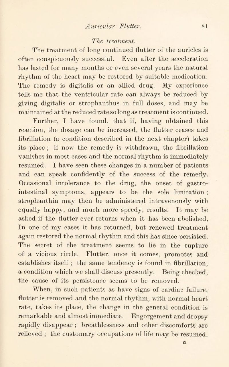 The treatment. The treatment of long continued flutter of the auricles is often conspicuously successful. Even after the acceleration has lasted for many months or even several years the natural rhythm of the heart may be restored by suitable medication. The remedy is digitalis or an allied drug. My experience tells me that the ventricular rate can always be reduced by giving digitalis or strophanthus in full doses, and may be maintained at the reduced rate so long as treatment is continued. Further, I have found, that if, having obtained this reaction, the dosage can be increased, the flutter ceases and fibrillation (a condition described in the next chapter) takes its place ; if now the remedy is withdrawn, the fibrillation vanishes in most cases and the normal rhythm is immediately resumed. I have seen these changes in a number of patients and can speak confidently of the success of the remedy. Occasional intolerance to the drug, the onset of gastro¬ intestinal symptoms, appears to be the sole limitation ; strophanthin may then be administered intravenously with equally happy, and much more speedy, results. It may be asked if the flutter ever returns when it has been abolished. In one of my cases it has returned, but renewed treatment again restored the normal rhythm and this has since persisted. The secret of the treatment seems to lie in the rupture of a vicious circle. Flutter, once it comes, promotes and establishes itself ; the same tendency is found in fibrillation, a condition which we shall discuss presently. Being checked, the cause of its persistence seems to be removed. When, in such patients as have signs of cardiac failure, flutter is removed and the normal rhythm, with normal heart rate, takes its place, the change in the general condition is remarkable and almost immediate. Engorgement and dropsy rapidly disappear ; breathlessness and other discomforts are relieved ; the customary occupations of life may be resumed.