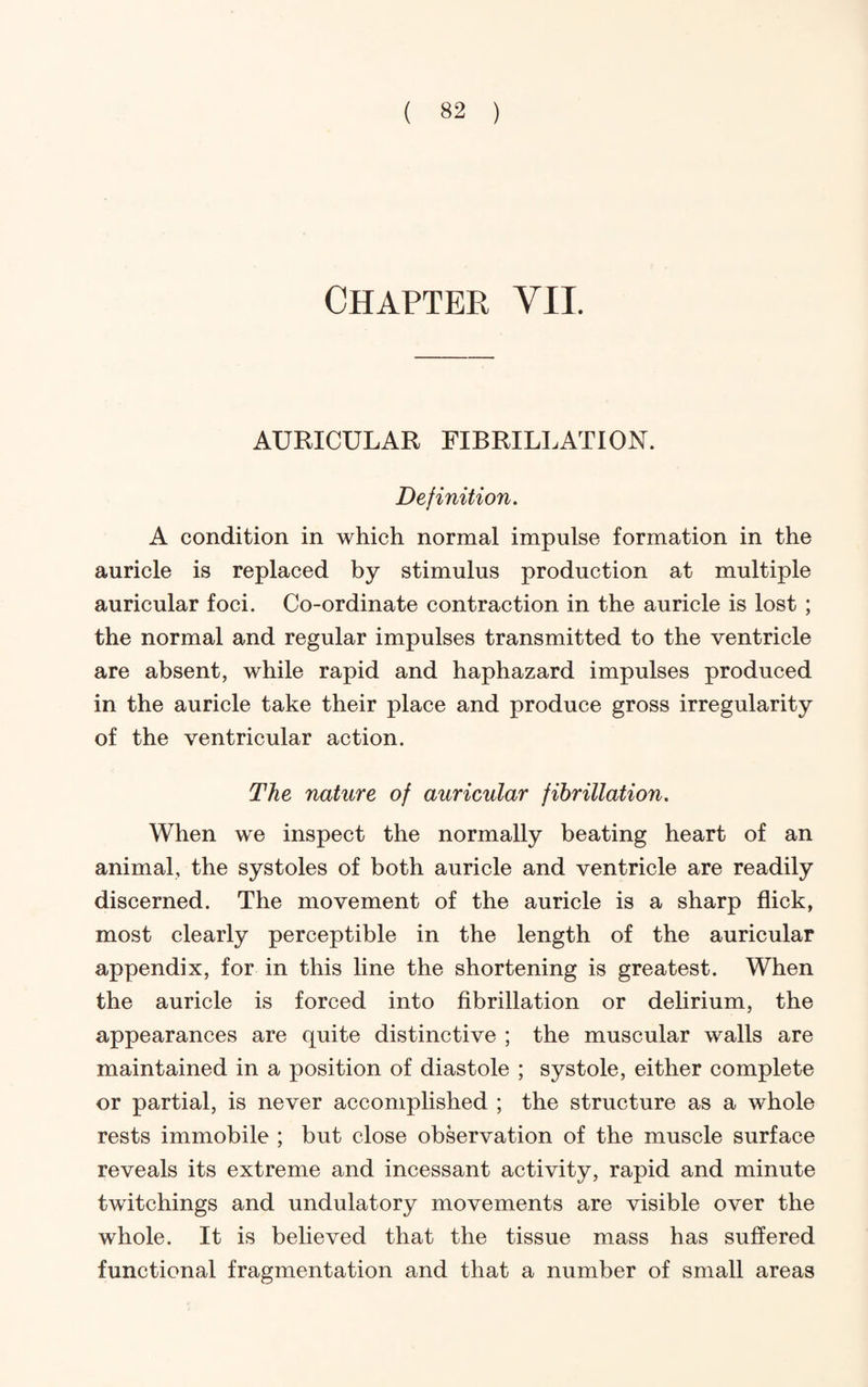 Chapter VII AURICULAR FIBRILLATION. Definition. A condition in which normal impulse formation in the auricle is replaced by stimulus production at multiple auricular foci. Co-ordinate contraction in the auricle is lost; the normal and regular impulses transmitted to the ventricle are absent, while rapid and haphazard impulses produced in the auricle take their place and produce gross irregularity of the ventricular action. The nature of auricular fibrillation. When we inspect the normally beating heart of an animal, the systoles of both auricle and ventricle are readily discerned. The movement of the auricle is a sharp flick, most clearly perceptible in the length of the auricular appendix, for in this line the shortening is greatest. When the auricle is forced into fibrillation or dehrium, the appearances are quite distinctive ; the muscular walls are maintained in a position of diastole ; systole, either complete or partial, is never accomplished ; the structure as a whole rests immobile ; but close observation of the muscle surface reveals its extreme and incessant activity, rapid and minute twitchings and undulatory movements are visible over the whole. It is believed that the tissue mass has suffered functional fragmentation and that a number of small areas