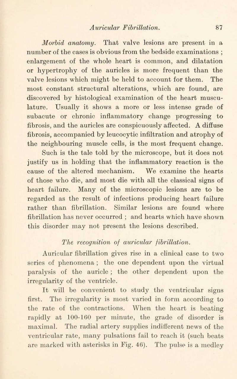 Morbid anatomy. That valve lesions are present in a number of the cases is obvious from the bedside examinations ; enlargement of the whole heart is common, and dilatation or hypertrophy of the auricles is more frequent than the valve lesions which might be held to account for them. The most constant structural alterations, which are found, are discovered by histological examination of the heart muscu¬ lature. Usually it shows a more or less intense grade of subacute or chronic inflammatory change progressing to fibrosis, and the auricles are conspicuously affected. A diffuse fibrosis, accompanied by leucocytic infiltration and atrophy of the neighbouring muscle cells, is the most frequent change. Such is the tale told by the microscope, but it does not justify us in holding that the inflammatory reaction is the cause of the altered mechanism. We examine the hearts of those who die, and most die with all the classical signs of heart failure. Many of the microscopic lesions are to be regarded as the result of infections producing heart failure rather than fibrillation. Similar lesions are found where fibrillation has never occurred ; and hearts which have shown this disorder may not present the lesions described. The recognition of auricular fibrillation. Auricular fibrillation gives rise in a clinical case to two series of phenomena ; the one dependent upon the virtual paralysis of the auricle ; the other dependent upon the irregularity of the ventricle. It will be convenient to study the ventricular signs first. The irregularity is most varied in form according to the rate of the contractions. When the heart is beating rapidly at 100-160 per minute, the grade of disorder is maximal. The radial artery supplies indifferent news of the ventricular rate, many pulsations fail to reach it (such beats are marked with asterisks in Fig. 46). The pulse is a medley