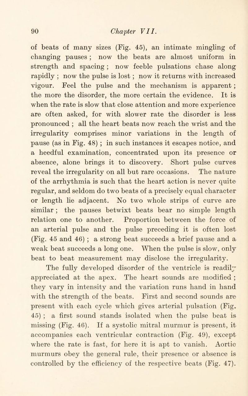 of beats of many sizes (Fig. 45), an intimate mingling of changing pauses ; now the beats are almost uniform in strength and spacing ; now feeble pulsations chase along rapidly ; now the pulse is lost; now it returns with increased vigour. Feel the pulse and the mechanism is apparent ; the more the disorder, the more certain the evidence. It is^ when the rate is slow that close attention and more experience are often asked, for with slower rate the disorder is lesa pronounced ; all the heart beats now reach the wrist and the irregularity comprises minor variations in the length of pause (as in Fig. 48) ; in such instances it escapes notice, and a heedful examination, concentrated upon its presence or absence, alone brings it to discovery. Short pulse curves reveal the irregularity on all but rare occasions. The nature of the arrhythmia is such that the heart action is never quite regular, and seldom do two beats of a precisely equal character or length he adjacent. No two whole strips of curve are similar ; the pauses betwixt beats bear no simple length relation one to another. Proportion between the force of an arterial pulse and the pulse preceding it is often lost (Fig. 45 and 46) ; a strong beat succeeds a brief pause and a weak beat succeeds a long one. When the pulse is slow, only beat to beat measurement may disclose the irregularity. The fully developed disorder of the ventricle is readily appreciated at the apex. The heart sounds are modified ; they vary in intensity and the variation runs hand in hand with the strength of the beats. First and second sounds are present with each cycle which gives arterial pulsation (Fig. 45) ; a first sound stands isolated when the pulse beat is missing (Fig. 46). If a systolic mitral murmur is present, it accompanies each ventricular contraction (Fig. 49), except where the rate is fast, for here it is apt to vanish. Aortic murmurs obey the general rule, their presence or absence is controlled by the efficiency of the respective beats (Fig. 47).