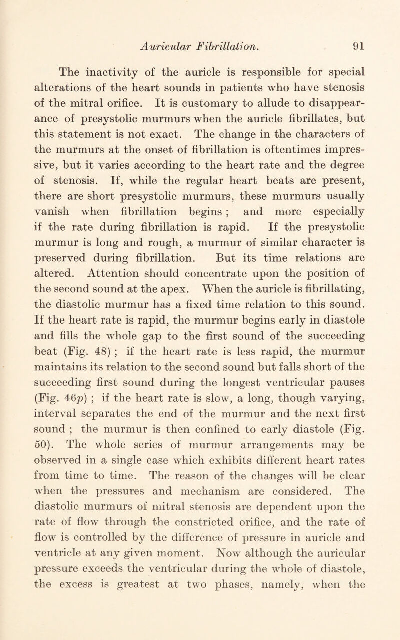 The inactivity of the auricle is responsible for special alterations of the heart sounds in patients who have stenosis of the mitral orifice. It is customary to allude to disappear¬ ance of presystolic murmurs when the auricle fibrillates, but this statement is not exact. The change in the characters of the murmurs at the onset of fibrillation is oftentimes impres¬ sive, but it varies according to the heart rate and the degree of stenosis. If, while the regular heart beats are present, there are short presystolic murmurs, these murmurs usually vanish when fibrillation begins ; and more especially if the rate during fibrillation is rapid. If the presystolic murmur is long and rough, a murmur of similar character is preserved during fibrillation. But its time relations are altered. Attention should concentrate upon the position of the second sound at the apex. When the auricle is fibrillating, the diastolic murmur has a fixed time relation to this sound. If the heart rate is rapid, the murmur begins early in diastole and fills the whole gap to the first sound of the succeeding beat (Fig. 48) ; if the heart rate is less rapid, the murmur maintains its relation to the second sound but falls short of the succeeding first sound during the longest ventricular pauses (Fig. 46p) ; if the heart rate is slow, a long, though varying, interval separates the end of the murmur and the next first sound ; the murmur is then confined to early diastole (Fig. 50). The whole series of murmur arrangements may be observed in a single case which exhibits different heart rates from time to time. The reason of the changes will be clear when the pressures and mechanism are considered. The diastolic murmurs of mitral stenosis are dependent upon the rate of flow through the constricted orifice, and the rate of flow is controlled by the difference of pressure in auricle and ventricle at any given moment. Now although the auricular pressure exceeds the ventricular during the whole of diastole, the excess is greatest at two phases, namely, when the