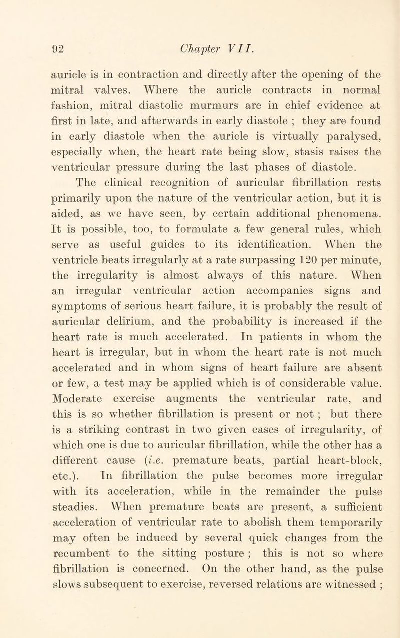 auricle is in contraction and directly after the opening of the mitral valves. Where the auricle contracts in normal fashion, mitral diastolic murmurs are in chief evidence at first in late, and afterwards in early diastole ; they are found in early diastole when the auricle is virtually paralysed, especially when, the heart rate being slow, stasis raises the ventricular pressure during the last phases of diastole. The clinical recognition of auricular fibrillation rests primarily upon the nature of the ventricular action, but it is aided, as we have seen, by certain additional phenomena. It is possible, too, to formulate a few general rules, which serve as useful guides to its identification. When the ventricle beats irregularly at a rate surpassing 120 per minute, the irregularity is almost always of this nature. When an irregular ventricular action accompanies signs and symptoms of serious heart failure, it is probably the result of auricular delirium, and the probability is increased if the heart rate is much accelerated. In patients in whom the heart is irregular, but in whom the heart rate is not much accelerated and in whom signs of heart failure are absent or few, a test may be applied which is of considerable value. Moderate exercise augments the ventricular rate, and this is so whether fibrillation is present or not ; but there is a striking contrast in two given cases of irregularity, of which one is due to auricular fibrillation, while the other has a different cause {i.e. premature beats, partial heart-block, etc.). In fibrillation the pulse becomes more irregular with its acceleration, while in the remainder the pulse steadies. When premature beats are present, a sufficient acceleration of ventricular rate to abolish them temporarily may often be induced by several quick changes from the recumbent to the sitting posture ; this is not so where fibrillation is concerned. On the other hand, as the pulse slows subsequent to exercise, reversed relations are witnessed ;