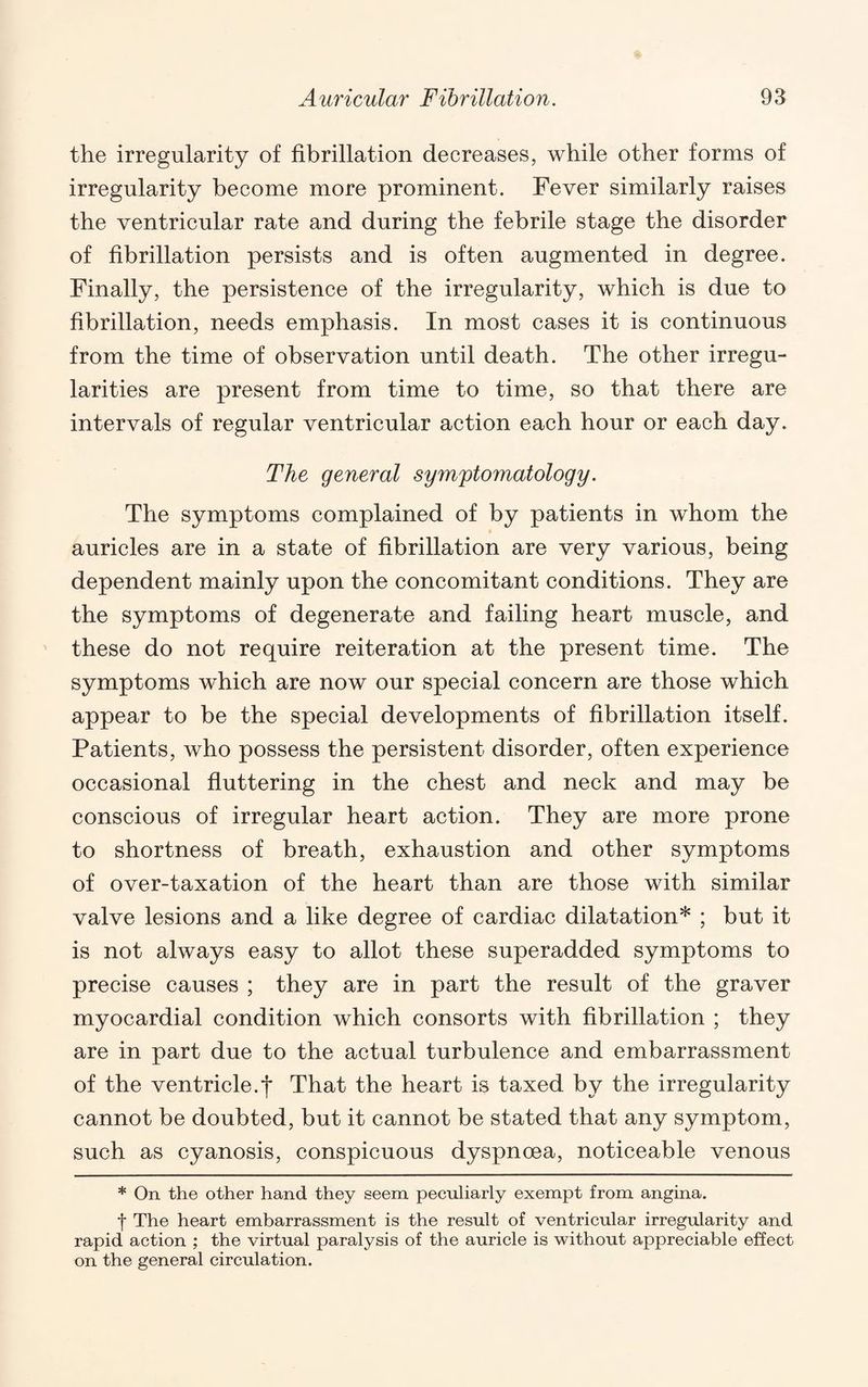 the irregularity of fibrillation decreases, while other forms of irregularity become more prominent. Fever similarly raises the ventricular rate and during the febrile stage the disorder of fibrillation persists and is often augmented in degree. Finally, the persistence of the irregularity, which is due to fibrillation, needs emphasis. In most cases it is continuous from the time of observation until death. The other irregu¬ larities are present from time to time, so that there are intervals of regular ventricular action each hour or each day. The general symptomatology. The symptoms complained of by patients in whom the auricles are in a state of fibrillation are very various, being dependent mainly upon the concomitant conditions. They are the symptoms of degenerate and failing heart muscle, and these do not require reiteration at the present time. The symptoms which are now our special concern are those which appear to be the special developments of fibrillation itself. Patients, who possess the persistent disorder, often experience occasional fluttering in the chest and neck and may be conscious of irregular heart action. They are more prone to shortness of breath, exhaustion and other symptoms of over-taxation of the heart than are those with similar valve lesions and a like degree of cardiac dilatation* ; but it is not always easy to allot these superadded symptoms to precise causes ; they are in part the result of the graver myocardial condition which consorts with fibrillation ; they are in part due to the actual turbulence and embarrassment of the ventricle.*!* That the heart is taxed by the irregularity cannot be doubted, but it cannot be stated that any symptom, such as cyanosis, conspicuous dyspnoea, noticeable venous * On the other hand they seem peculiarly exempt from angina. f The heart embarrassment is the result of ventricular irregularity and rapid action ; the virtual paralysis of the auricle is without appreciable effect on the general circulation.