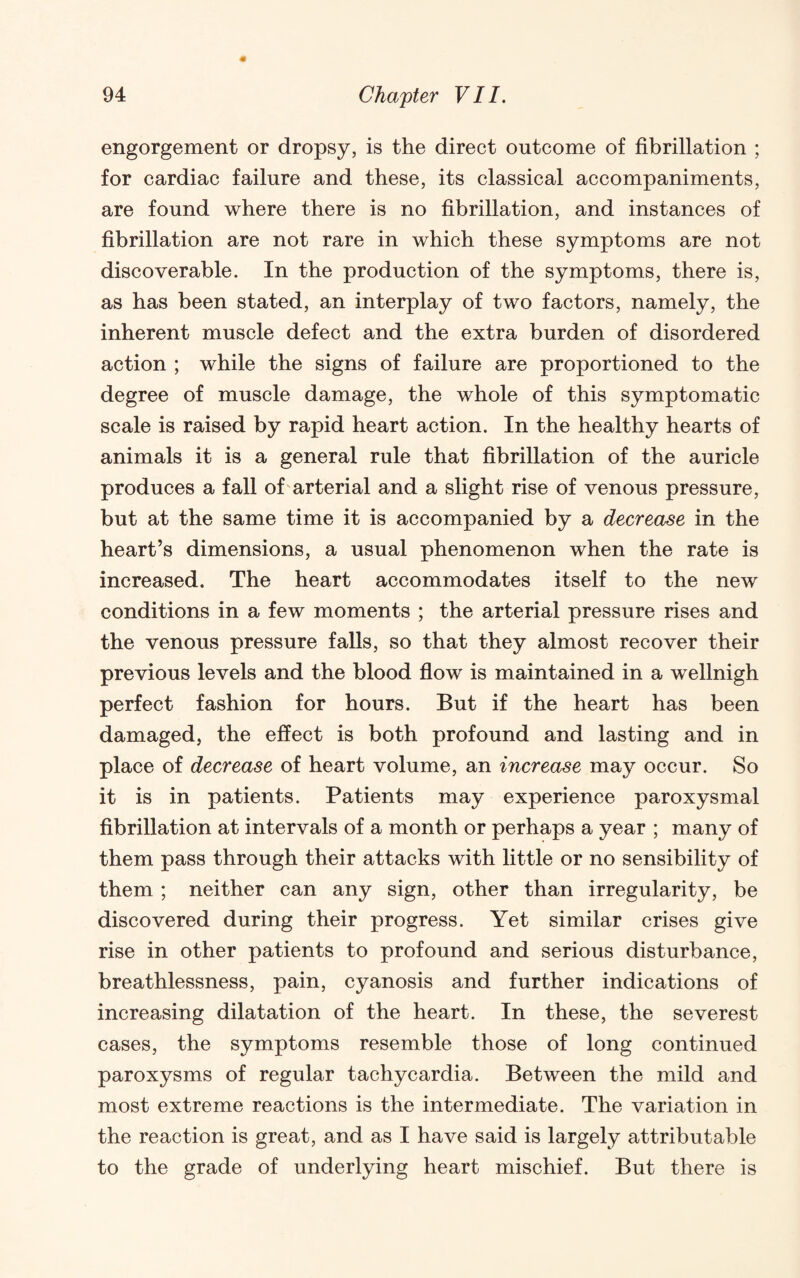 engorgement or dropsy, is the direct outcome of fibrillation ; for cardiac failure and these, its classical accompaniments, are found where there is no fibrillation, and instances of fibrillation are not rare in which these symptoms are not discoverable. In the production of the symptoms, there is, as has been stated, an interplay of two factors, namely, the inherent muscle defect and the extra burden of disordered action ; while the signs of failure are proportioned to the degree of muscle damage, the whole of this symptomatic scale is raised by rapid heart action. In the healthy hearts of animals it is a general rule that fibrillation of the auricle produces a fall of'arterial and a slight rise of venous pressure, but at the same time it is accompanied by a decrease in the heart’s dimensions, a usual phenomenon when the rate is increased. The heart accommodates itself to the new conditions in a few moments ; the arterial pressure rises and the venous pressure falls, so that they almost recover their previous levels and the blood flow is maintained in a wellnigh perfect fashion for hours. But if the heart has been damaged, the effect is both profound and lasting and in place of decrease of heart volume, an increase may occur. So it is in patients. Patients may experience paroxysmal fibrillation at intervals of a month or perhaps a year ; many of them pass through their attacks with little or no sensibility of them; neither can any sign, other than irregularity, be discovered during their progress. Yet similar crises give rise in other patients to profound and serious disturbance, breathlessness, pain, cyanosis and further indications of increasing dilatation of the heart. In these, the severest cases, the symptoms resemble those of long continued paroxysms of regular tachycardia. Between the mild and most extreme reactions is the intermediate. The variation in the reaction is great, and as I have said is largely attributable to the grade of underlying heart mischief. But there is