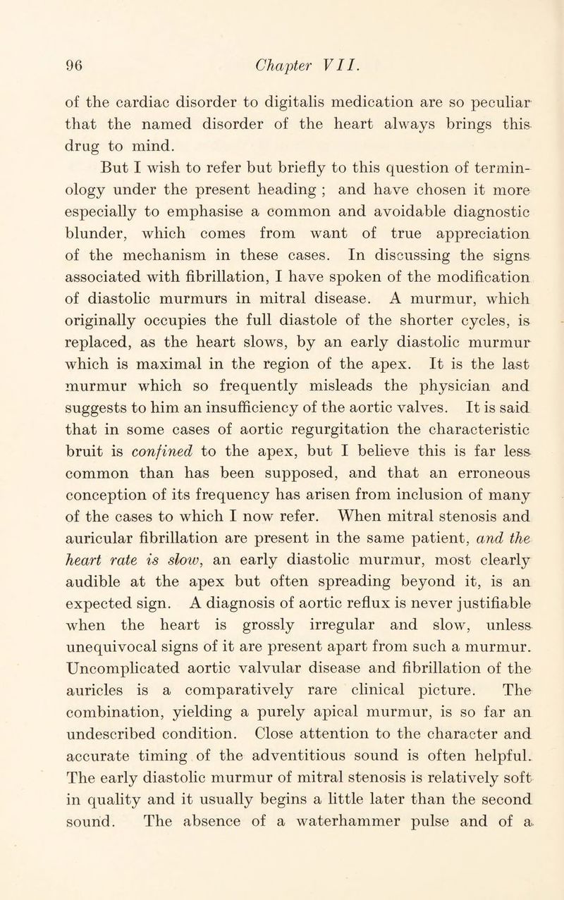 of the cardiac disorder to digitalis medication are so peculiar that the named disorder of the heart always brings this drug to mind. But I wish to refer but briefly to this question of termin¬ ology under the present heading ; and have chosen it more especially to emphasise a common and avoidable diagnostic blunder, which comes from want of true appreciation of the mechanism in these cases. In discussing the signs associated with fibrillation, I have spoken of the modification of diastolic murmurs in mitral disease. A murmur, which originally occupies the full diastole of the shorter cycles, is replaced, as the heart slows, by an early diastolic murmur which is maximal in the region of the apex. It is the last murmur which so frequently misleads the physician and suggests to him an insufficiency of the aortic valves. It is said that in some cases of aortic regurgitation the characteristic bruit is confined to the apex, but I believe this is far less common than has been supposed, and that an erroneous conception of its frequency has arisen from inclusion of many of the cases to which I now refer. When mitral stenosis and auricular fibrillation are present in the same patient, and the heart rate is slow, an early diastolic murmur, most clearly audible at the apex but often spreading beyond it, is an expected sign. A diagnosis of aortic reflux is never justifiable when the heart is grossly irregular and slow, unless unequivocal signs of it are present apart from such a murmur. Uncomplicated aortic valvular disease and fibrillation of the auricles is a comparatively rare clinical picture. The combination, yielding a purely apical murmur, is so far an undescribed condition. Close attention to the character and accurate timing of the adventitious sound is often helpful. The early diastolic murmur of mitral stenosis is relatively soft in quality and it usually begins a little later than the second sound. The absence of a waterhammer pulse and of a