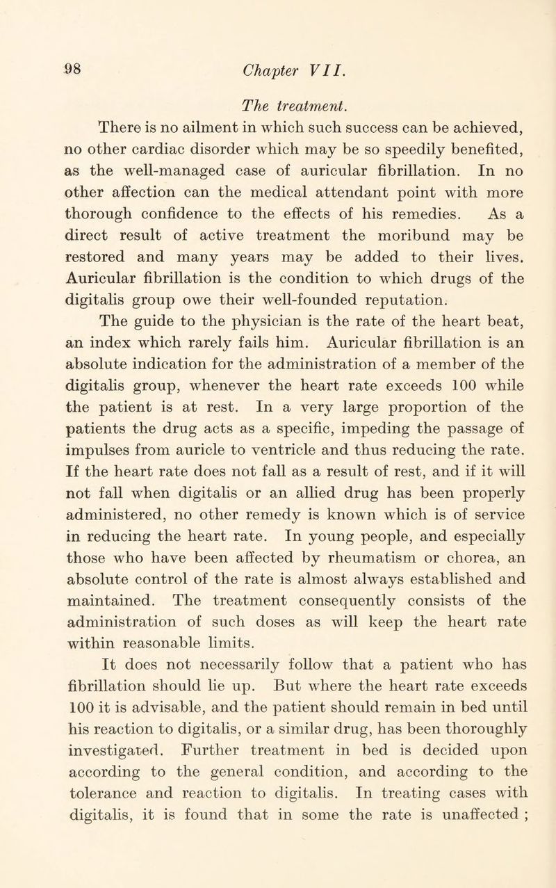 The treatment. There is no ailment in which such success can be achieved, no other cardiac disorder which may be so speedily benefited, as the well-managed case of auricular fibrillation. In no other affection can the medical attendant point with more thorough confidence to the effects of his remedies. As a direct result of active treatment the moribund may be restored and many years may be added to their lives. Auricular fibrillation is the condition to which drugs of the digitalis group owe their well-founded reputation. The guide to the physician is the rate of the heart beat, an index which rarely fails him. Auricular fibrillation is an absolute indication for the administration of a member of the digitalis group, whenever the heart rate exceeds 100 while the patient is at rest. In a very large proportion of the patients the drug acts as a specific, impeding the passage of impulses from auricle to ventricle and thus reducing the rate. If the heart rate does not fall as a result of rest, and if it will not fall when digitahs or an allied drug has been properly administered, no other remedy is known which is of service in reducing the heart rate. In young people, and especially those who have been affected by rheumatism or chorea, an absolute control of the rate is almost always established and maintained. The treatment consequently consists of the administration of such doses as will keep the heart rate within reasonable limits. It does not necessarily follow that a patient who has fibrillation should lie up. But where the heart rate exceeds 100 it is advisable, and the patient should remain in bed until his reaction to digitalis, or a similar drug, has been thoroughly investigated. Further treatment in bed is decided upon according to the general condition, and according to the tolerance and reaction to digitalis. In treating cases with digitalis, it is found that in some the rate is unaffected ;
