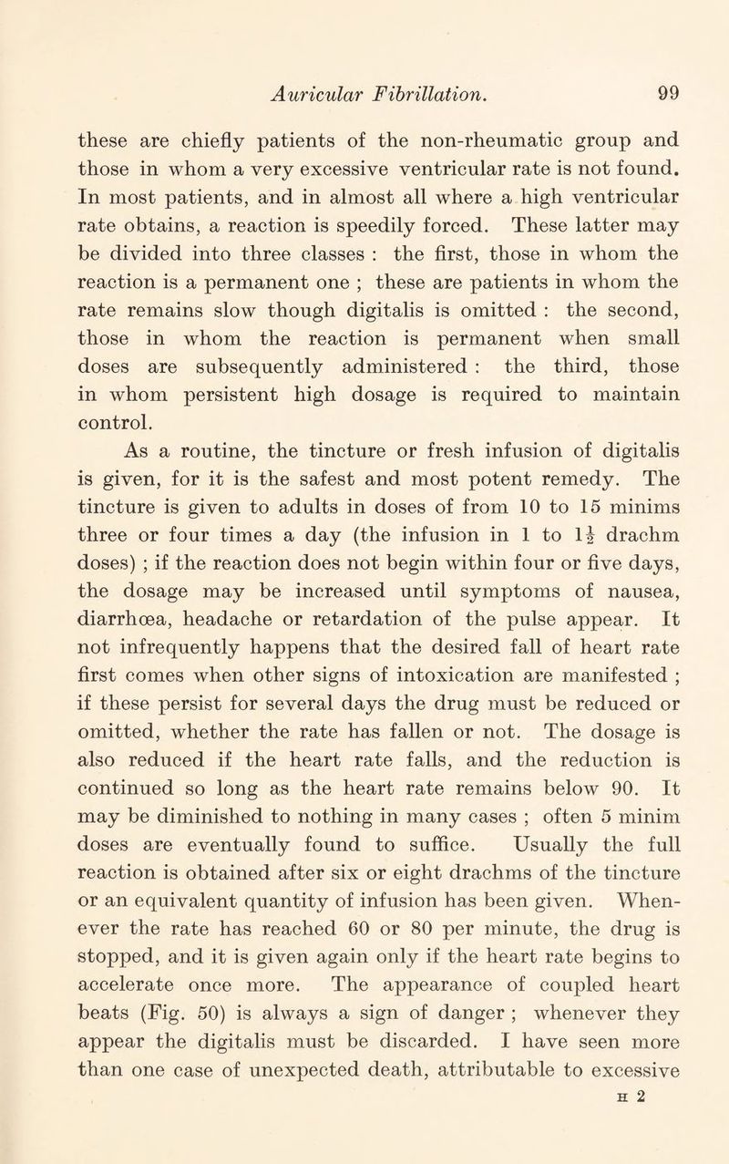 these are chiefly patients of the non-rheumatic group and those in whom a very excessive ventricular rate is not found. In most patients, and in almost all where a high ventricular rate obtains, a reaction is speedily forced. These latter may be divided into three classes : the first, those in whom the reaction is a permanent one ; these are patients in whom the rate remains slow though digitalis is omitted : the second, those in whom the reaction is permanent when small doses are subsequently administered : the third, those in whom persistent high dosage is required to maintain control. As a routine, the tincture or fresh infusion of digitalis is given, for it is the safest and most potent remedy. The tincture is given to adults in doses of from 10 to 15 minims three or four times a day (the infusion in 1 to Ij drachm doses) ; if the reaction does not begin within four or five days, the dosage may be increased until symptoms of nausea, diarrhoea, headache or retardation of the pulse appear. It not infrequently happens that the desired fall of heart rate first comes when other signs of intoxication are manifested ; if these persist for several days the drug must be reduced or omitted, whether the rate has fallen or not. The dosage is also reduced if the heart rate falls, and the reduction is continued so long as the heart rate remains below 90. It may be diminished to nothing in many cases ; often 5 minim doses are eventually found to suffice. Usually the full reaction is obtained after six or eight drachms of the tincture or an equivalent quantity of infusion has been given. When¬ ever the rate has reached 60 or 80 per minute, the drug is stopped, and it is given again only if the heart rate begins to accelerate once more. The appearance of coupled heart beats (Fig. 50) is always a sign of danger ; whenever they appear the digitalis must be discarded. I have seen more than one case of unexpected death, attributable to excessive