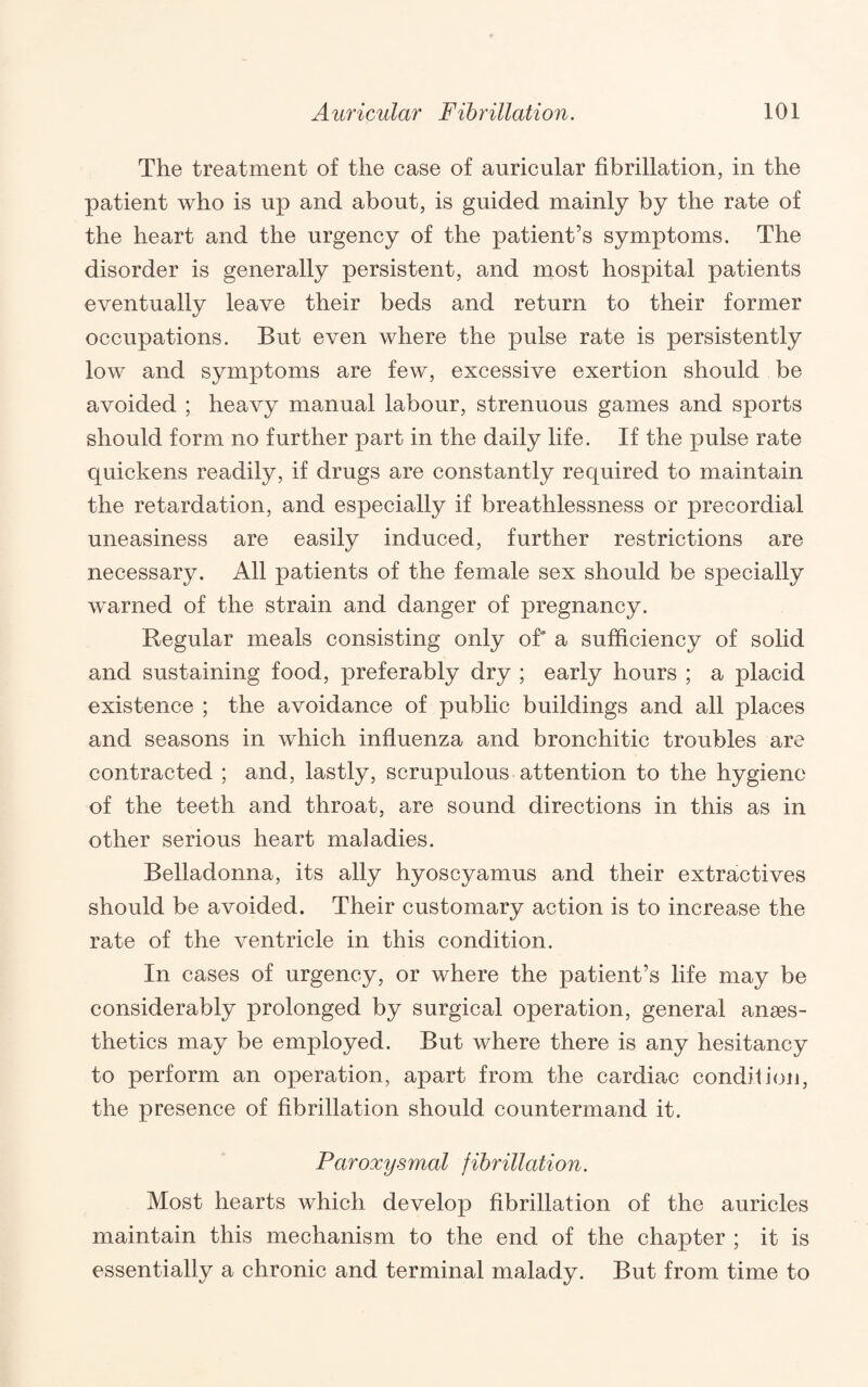 The treatment of the case of auricular fibrillation, in the patient who is up and about, is guided mainly by the rate of the heart and the urgency of the patient’s symptoms. The disorder is generally persistent, and most hospital patients eventually leave their beds and return to their former occupations. But even where the pulse rate is persistently low and symptoms are few, excessive exertion should be avoided ; heavy manual labour, strenuous games and sports should form no further part in the daily life. If the pulse rate quickens readily, if drugs are constantly required to maintain the retardation, and especially if breathlessness or precordial uneasiness are easily induced, further restrictions are necessary. All patients of the female sex should be specially warned of the strain and danger of pregnancy. Regular meals consisting only of a sufficiency of solid and sustaining food, preferably dry ; early hours ; a placid existence ; the avoidance of public buildings and all places and seasons in which influenza and bronchitic troubles are contracted ; and, lastly, scrupulous attention to the hygiene of the teeth and throat, are sound directions in this as in other serious heart maladies. Belladonna, its ally hyoscyamus and their extractives should be avoided. Their customary action is to increase the rate of the ventricle in this condition. In cases of urgency, or where the patient’s life may be considerably prolonged by surgical operation, general anaes¬ thetics may be employed. But where there is any hesitancy to perform an operation, apart from the cardiac condition, the presence of fibrillation should countermand it. Paroxysmal fibrillation. Most hearts which develop fibrillation of the auricles maintain this mechanism to the end of the chapter ; it is essentially a chronic and terminal malady. But from time to