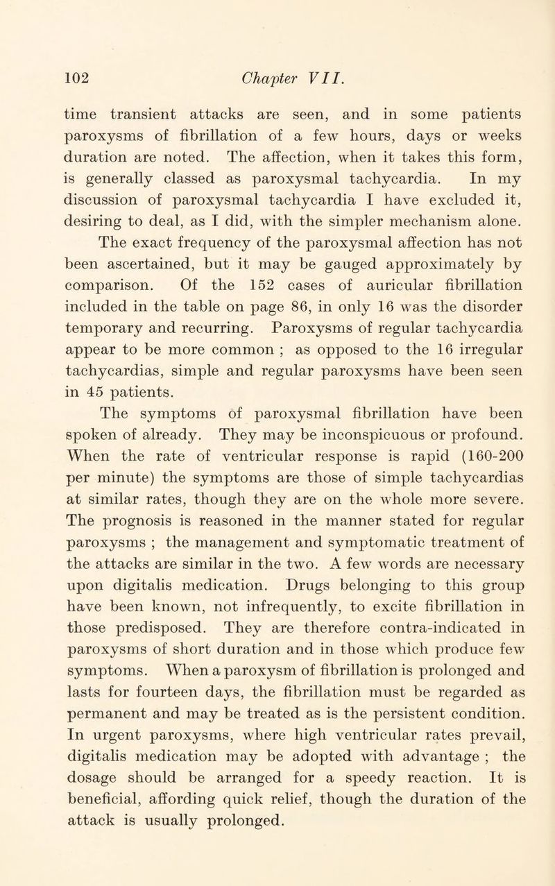 time transient attacks are seen, and in some patients paroxysms of fibrillation of a few hours, days or weeks duration are noted. The affection, when it takes this form, is generally classed as paroxysmal tachycardia. In my discussion of paroxysmal tachycardia I have excluded it, desiring to deal, as I did, with the simpler mechanism alone. The exact frequency of the paroxysmal affection has not been ascertained, but it may be gauged approximately by comparison. Of the 152 cases of auricular fibrillation included in the table on page 86, in only 16 was the disorder temporary and recurring. Paroxysms of regular tachycardia appear to be more common ; as opposed to the 16 irregular tachycardias, simple and regular paroxysms have been seen in 45 patients. The symptoms of paroxysmal fibrillation have been spoken of already. They may be inconspicuous or profound. When the rate of ventricular response is rapid (160-200 per minute) the symptoms are those of simple tachycardias at similar rates, though they are on the whole more severe. The prognosis is reasoned in the manner stated for regular paroxysms ; the management and symptomatic treatment of the attacks are similar in the two. A few words are necessary upon digitalis medication. Drugs belonging to this group have been known, not infrequently, to excite fibrillation in those predisposed. They are therefore contra-indicated in paroxysms of short duration and in those which produce few symptoms. When a paroxysm of fibrillation is prolonged and lasts for fourteen days, the fibrillation must be regarded as permanent and may be treated as is the persistent condition. In urgent paroxysms, where high ventricular rates prevail, digitalis medication may be adopted with advantage ; the dosage should be arranged for a speedy reaction. It is beneficial, affording quick relief, though the duration of the attack is usually prolonged.