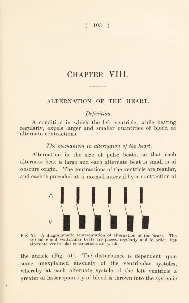 Chapter VI11. ALTERNATION OF THE HEART. Definition. A condition in which the left ventricle, while beating regularly, expels larger and smaller quantities of blood at alternate contractions. The mechanism in alternation of the heart. Alternation in the size of pulse beats, so that each alternate beat is large and each alternate beat is small is of obscure origin. The contractions of the ventricle are regular, and each is preceded at a normal interval by a contraction of A Fig. 51. A diagrammatic representation of alternation of the heart. The auricular and ventricular hearts are placed regularly and in order, but alternate ventricular contractions are weak. the auricle (Fig. 51). The disturbance is dependent upon some unexplained anomaly of the ventricular systoles, whereby at each alternate systole of the left ventricle a greater or lesser quantity of blood is thrown into the systemic