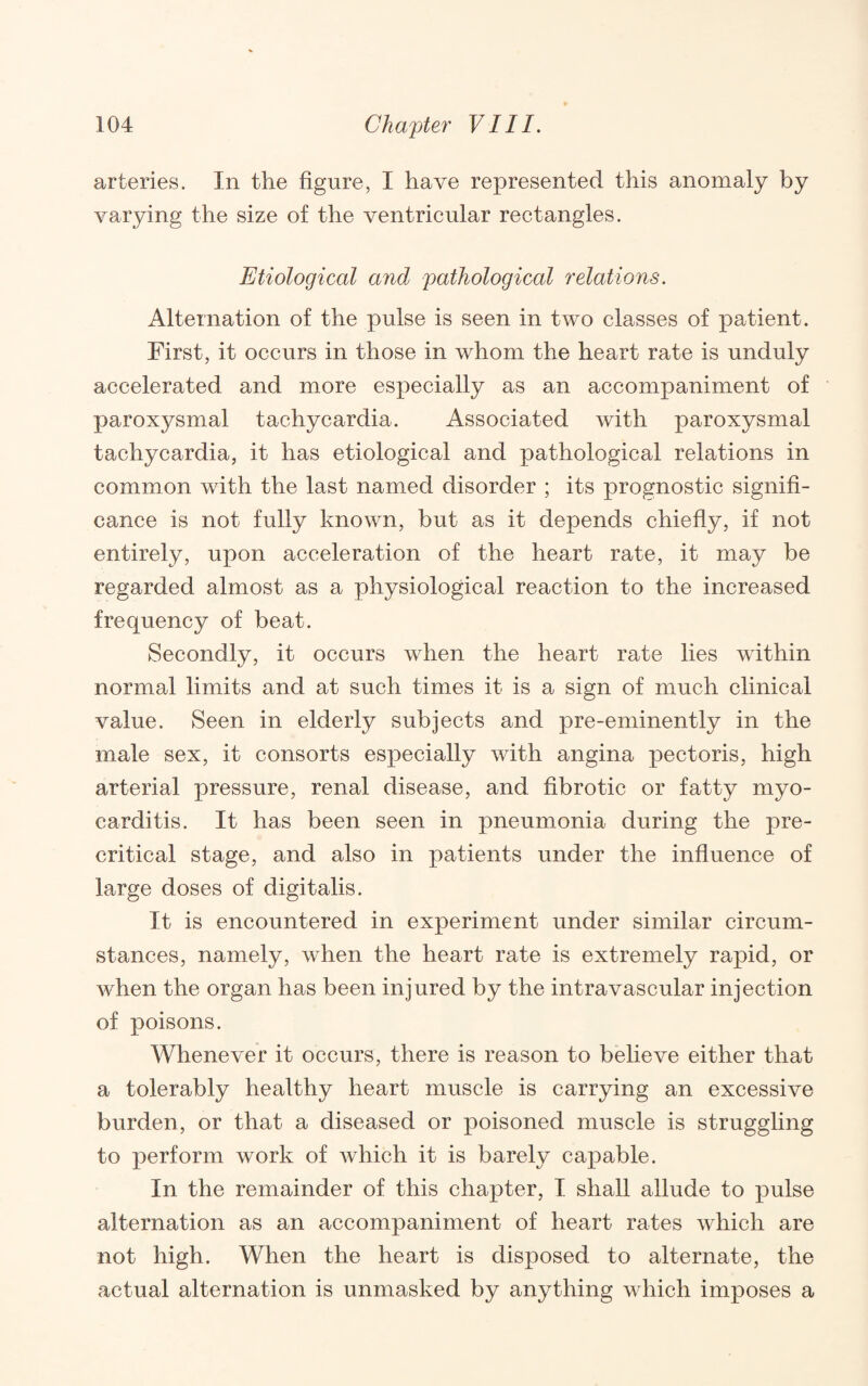 arteries. In the figure, I have represented this anomaly by varying the size of the ventricular rectangles. Etiological and pathological relations. Alternation of the pulse is seen in two classes of patient. First, it occurs in those in whom the heart rate is unduly accelerated and more especially as an accompaniment of paroxysmal tachycardia. Associated with paroxysmal tachycardia, it has etiological and pathological relations in common with the last named disorder ; its prognostic signifi¬ cance is not fully known, but as it depends chiefly, if not entirely, upon acceleration of the heart rate, it may be regarded almost as a physiological reaction to the increased frequency of beat. Secondly, it occurs when the heart rate lies within normal limits and at such times it is a sign of much clinical value. Seen in elderly subjects and pre-eminently in the male sex, it consorts especially with angina pectoris, high arterial pressure, renal disease, and fibrotic or fatty myo¬ carditis. It has been seen in pneumonia during the pre- critical stage, and also in patients under the influence of large doses of digitalis. It is encountered in experiment under similar circum¬ stances, namely, when the heart rate is extremely rapid, or when the organ has been injured by the intravascular injection of poisons. Whenever it occurs, there is reason to believe either that a tolerably healthy heart muscle is carrying an excessive burden, or that a diseased or poisoned muscle is struggling to perform work of which it is barely capable. In the remainder of this chapter, I shall allude to pulse alternation as an accompaniment of heart rates which are not high. When the heart is disposed to alternate, the actual alternation is unmasked by anything which imposes a