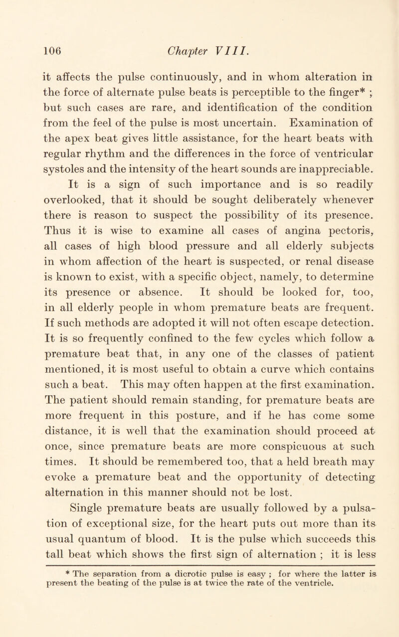 it affects the pulse continuously, and in whom alteration in the force of alternate pulse beats is perceptible to the finger* ; but such cases are rare, and identification of the condition from the feel of the pulse is most uncertain. Examination of the apex beat gives little assistance, for the heart beats with regular rhythm and the differences in the force of ventricular systoles and the intensity of the heart sounds are inappreciable. It is a sign of such importance and is so readily overlooked, that it should be sought deliberately whenever there is reason to suspect the possibility of its presence. Thus it is wise to examine all cases of angina pectoris, all cases of high blood pressure and all elderly subjects in whom affection of the heart is suspected, or renal disease is known to exist, with a specific object, namely, to determine its presence or absence. It should be looked for, too, in all elderly people in whom premature beats are frequent. If such methods are adopted it will not often escape detection. It is so frequently confined to the few cycles which follow a premature beat that, in any one of the classes of patient mentioned, it is most useful to obtain a curve which contains such a beat. This may often happen at the first examination. The patient should remain standing, for premature beats are more frequent in this posture, and if he has come some distance, it is well that the examination should proceed at once, since premature beats are more conspicuous at such times. It should be remembered too, that a held breath may evoke a premature beat and the opportunity of detecting alternation in this manner should not be lost. Single premature beats are usually followed by a pulsa¬ tion of exceptional size, for the heart puts out more than its usual quantum of blood. It is the pulse which succeeds this tall beat which shows the first sign of alternation ; it is less * The separation from a dicrotic pulse is easy ; for where the latter ia present the beating of the pulse is at twice the rate of the ventricle.