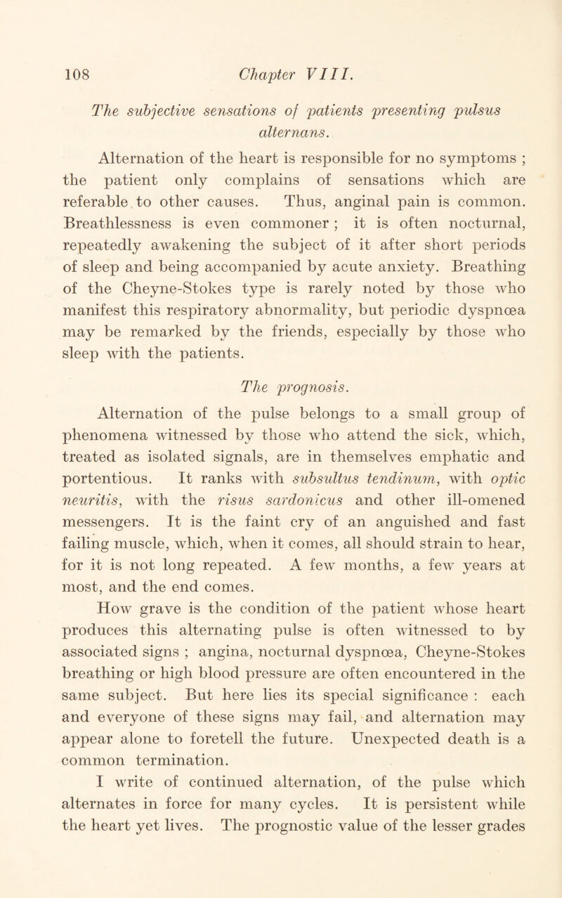 The subjective sensations of patients presenting pulsus alter nans. Alternation of the heart is responsible for no symptoms ; the patient only complains of sensations which are referable to other causes. Thus, anginal pain is common. Breathlessness is even commoner ; it is often nocturnal, repeatedly awakening the subject of it after short periods of sleep and being accompanied by acute anxiety. Breathing of the Cheyne-Stokes type is rarely noted by those who manifest this respiratory abnormality, but periodic dyspnoea may be remarked by the friends, especially by those who sleep with the patients. The prognosis. Alternation of the pulse belongs to a small group of phenomena witnessed by those who attend the sick, which, treated as isolated signals, are in themselves emphatic and portentious. It ranks with subsultus tendinu7n, with optic neuritis, with the risus sardonicus and other ill-omened messengers. It is the faint cry of an anguished and fast failing muscle, which, when it comes, all should strain to hear, for it is not long repeated. A few months, a few years at most, and the end comes. How grave is the condition of the patient whose heart produces this alternating pulse is often witnessed to by associated signs ; angina, nocturnal dyspnoea, Cheyne-Stokes breathing or high blood pressure are often encountered in the same subject. But here lies its special significance : each and everyone of these signs may fail, and alternation may appear alone to foretell the future. Unexpected death is a common termination. I write of continued alternation, of the pulse which alternates in force for many cycles. It is persistent while the heart yet lives. The prognostic value of the lesser grades