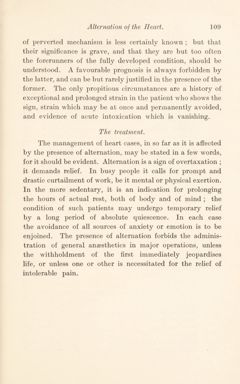 of perverted mechanism is less certainly known ; but that their significance is grave, and that they are but too often the forerunners of the fully developed condition, should be understood. A favourable prognosis is always forbidden by the latter, and can be but rarely justified in the presence of the former. The only propitious circumstances are a history of exceptional and prolonged strain in the patient who shows the sign, strain which may be at once and permanently avoided, and evidence of acute intoxication which is vanishing. The treatment. The management of heart cases, in so far as it is affected by the presence of alternation, may be stated in a few words, for it should be evident. Alternation is a sign of overtaxation ; it demands rehef. In busy people it calls for prompt and drastic curtailment of work, be it mental or physical exertion. In the more sedentary, it is an indication for prolonging the hours of actual rest, both of body and of mind ; the condition of such patients may undergo temporary relief by a long period of absolute quiescence. In each case the avoidance of all sources of anxiety or emotion is to be enjoined. The presence of alternation forbids the adminis¬ tration of general anaesthetics in major operations, unless the withholdment of the first immediately jeopardises life, or unless one or other is necessitated for the relief of intolerable pain.