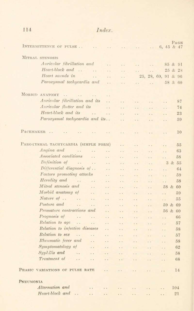 Page Intermittence of pulse . . . . . . . . . . . . 6, 15 & 47 Mitral stenosis Auricular fibrillation and . . . . . . . . 85 & 91 Heart-block and . . . . . . . . . . . . 25 & 23 Heart soimds in . . . . . . 25, 28, 60, 91 & 96 Paroxysmal tachycardia and .. .. .. .. 58&60 Morbid anatomy . . Auricular fibrillation and its . . . . . . . . . . 87 Auricular flutter and its . . . . . . . . . . 74 Heart-block and its . . . . . . . . . . . . 23 Paroxysmal tachycardia and its. . . . . . . . . . 59 Pacemaker . . . . .. .. .. .. ,. .. .. lo Paroxysmal tachycardia (simple form) . . . , . . . . 55 Angina and . . . . . . . . . . . . . . 53 Associated conditions . . . . . . . . . . . . 53 Definition of . . . . . . . . . . . . 3 & 55 Differential diagnosis of . . . . , . . . . . . . 64 Factors promoting attacks . . . . . . . . . . 59 Heredity and . . . . . . . . . . . . . . 53 Mitral stenosis and . . . . . . . . . . 58 & 60 Morbid anatomy of . . . . . . . . . . . . 59 Nature of . . . . . . . . . . . . . . . . 55 Posture and . . . . . . . . . . . . 59 & 69 Premature contractions and . . . . . . . . 56 & 60 Prognosis of . . . . . . . , . . . . . . 66 Relation to age . . . . . . . . . . . . . . 57 Relation to infective diseases . . . . . . . . . . 53 Relation to sex . . . . . . . . . . . , . . 57 Rheumatic fever and . . . . . . . . . . . . 53 Symptomatology of . . . . . . . . . . . . 62 Syphilis and .. . . . . . . . . . . . . 53 Treatment oi .. . . . . . . . . . . . . 68 Phasic variations of pulse rate . . . . .. . . . . 14 Pneumonia Alternation and . . . . . . . . . . . . 104 Heart-block and . . . . . . . . . . . . . . 21