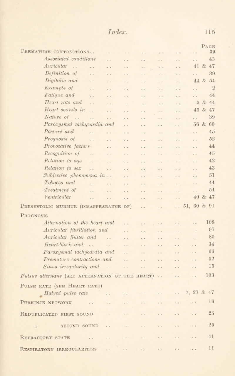 Page Premature contractions . . . . . . . . . . . . . . 39 Associated conditions . . . . . . . . . . . . 43 Auricular . . . . . . . . . . . . . . 41 & 47 Definition of . . . . . . . . . . . . . . 39 Digitalis and . . . . . . . . . . . . 44 & 54 Exam.'ple of . . . . . . . . . . . . . . 2 Fatigue and . . . . . . . . . . . . . . 44 Heart rate and . . . . . , . . . . . . 5 & 44 Heart sounds in . . . . . . . . . . . . 45 & 47 Nature of . . . . . . . . . . . . . . . . 39 Paroxysmal tachycardia and . . . . . . . . 56 & 60 Posture and . . . . . . . . . . . . . . 45 Prognosis of . . . . . . . . . , . . . . 52 Provocative factors . . . . . . . . . . . . 44 Recognition of . . . . . . . . . . . . . . 45 Relation to age . . . . . . . . . . . . . . 42 Relation to sex . . . . . . . . . . . . . . 43 Subjective 'phenomena in . . . . . . . . . . . . 51 Tobacco and . . . . . . . . . . . . . . 44 Treatment of . . . . . . . . . . . . . . 54 Ventricular . . . . . . . . . . . . 40 & 47 Presystolic murmur (disappearance of) . . . . .. 51, 60 & 91 Prognosis Alternation of the heart and .. .. .. .. .. 108 Auricular fibrillation and . . . . . . . . . . 97 Auricular flutter and . . . . . . . . . . . . 80 Heart-block and . . . . . . . . . . . . . . 34 Paroxysmal tachycardia and . . . . . . . . • • 66 Premature contractions and . . . . ■ . . ■ ■ • 52 Sinus irregularity and . . . . . . . . • • • • 15 Pulsus alternans (see alternation of the heart) . . . . . . 103 Pulse rate (see Heart rate) ^Halved pulse rate . . ■ . ■ ■ ■ ■ ■ ■ 7, 27 & 47 PURKINJE NETWORK . . • • • • • • • • • • • • 16 Reduplicated first sound . . . . . . . . • • • • 25 ,, SECOND sound . . • • • • • • • • • • 25 Refractory state . . • • •■ • • • • • • • • 41 Respiratory irregularities 11