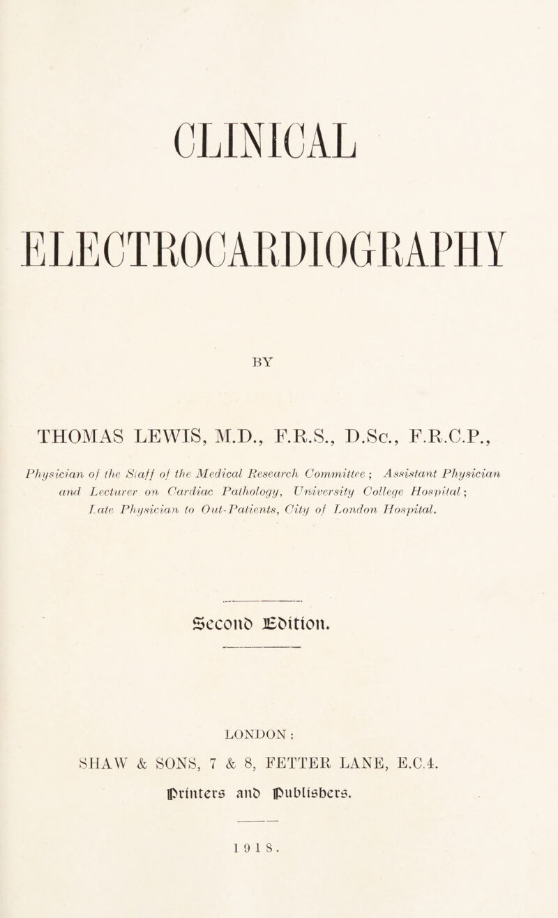 CLINICAL BY THOMAS LEWIS, M.D., F.R.S., D.Sc., F.R.C.P. Physician of the Staff of the Medical Research Committee ; Assistant Physician and Lecturer on Cardiac Pathology, University College Hospital; Late Physician to Out-Patients, City of bond on Hospital. Second JSfcUton. LONDON: SHAW & SONS, 7 & 8, FETTER LANE, E.C.4. printers anD publishers. 19 18.