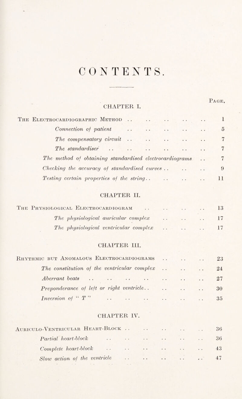 CONTENTS. CHAPTER I. Page, The Electrocardiographic Method Connection of patient The compensatory circuit . . The standardiser The method of obtaining standardised electrocardiograms Checking the accuracy of standardised curves Testing certain properties of the string. . 1 5 7 7 7 9 II CHAPTER II. The Physiological Electrocardiogram The physiological auricular complex The physiological ventricular complex CHAPTER III. Rhythmic but Anomalous Electrocardiograms The constitution of the ventricular complex Aberrant beats Preponderance of left or right ventricle. . Inversion of “ T ” CHAPTER IV. Auriculo-Ventricular Heart-Block . . Partial heart-block Complete heart-block Slow action of the ventricle 13 17 17 23 24 27 30 35 36 36 43 47