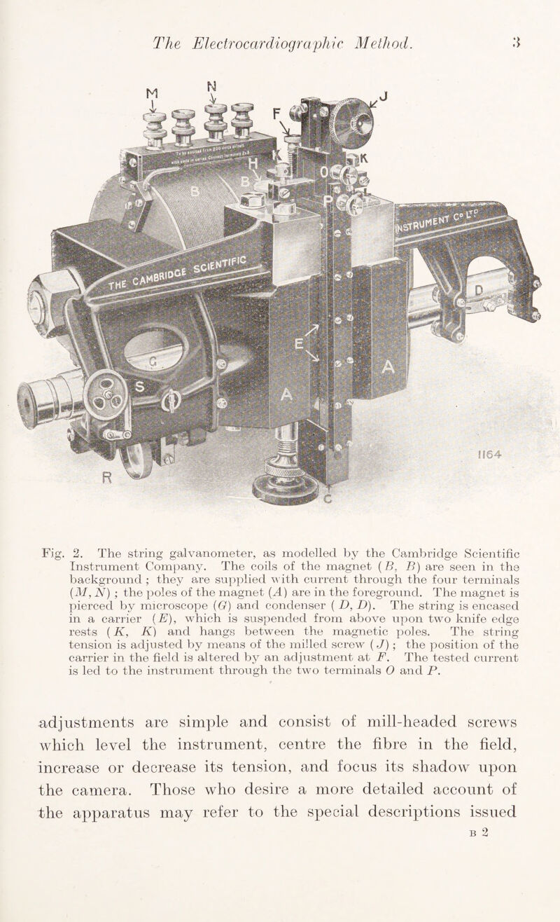 Fig. 2. The string galvanometer, as modelled by the Cambridge Scientific Instrument Company. The coils of the magnet ( B, B) are seen in the background ; they are supplied with current through the four terminals (M, N) ; the poles of the magnet (.A) are in the foreground. The magnet is pierced by microscope (G) and condenser ( D, D). The string is encased in a carrier (E), which is suspended from above upon two knife edge rests (K, K) and hangs between the magnetic poles. The string tension is adjusted by means of the milled screw (J); the position of the carrier in the field is altered by an adjustment at F. The tested current is led to the instrument through the two terminals O and P. adjustments are simple and consist of mill-headed screws which level the instrument, centre the fibre in the field, increase or decrease its tension, and focus its shadow upon the camera. Those who desire a more detailed account of the apparatus may refer to the special descriptions issued