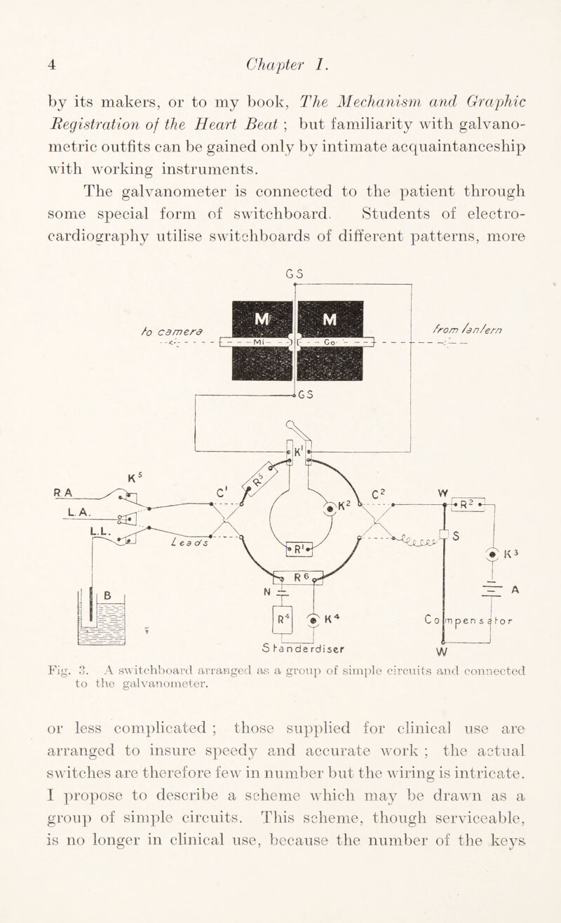 by its makers, or to my book, The Mechanism and Graphic Registration of the Heart Beat ; but familiarity with galvano- metric outfits can be gained only by intimate acquaintanceship with working instruments. The galvanometer is connected to the patient through some special form of switchboard, Students of electro¬ cardiography utilise switchboards of different patterns, more GS Fig. 3. A switchboard arranged as a group of simple circuits and connected to the galvanometer. or less complicated ; those supplied for clinical use are arranged to insure speedy and accurate work ; the actual switches are therefore few in number but the wiring is intricate. I propose to describe a scheme which may be drawn as a group of simple circuits. This scheme, though serviceable, is no longer in clinical use, because the number of the keys