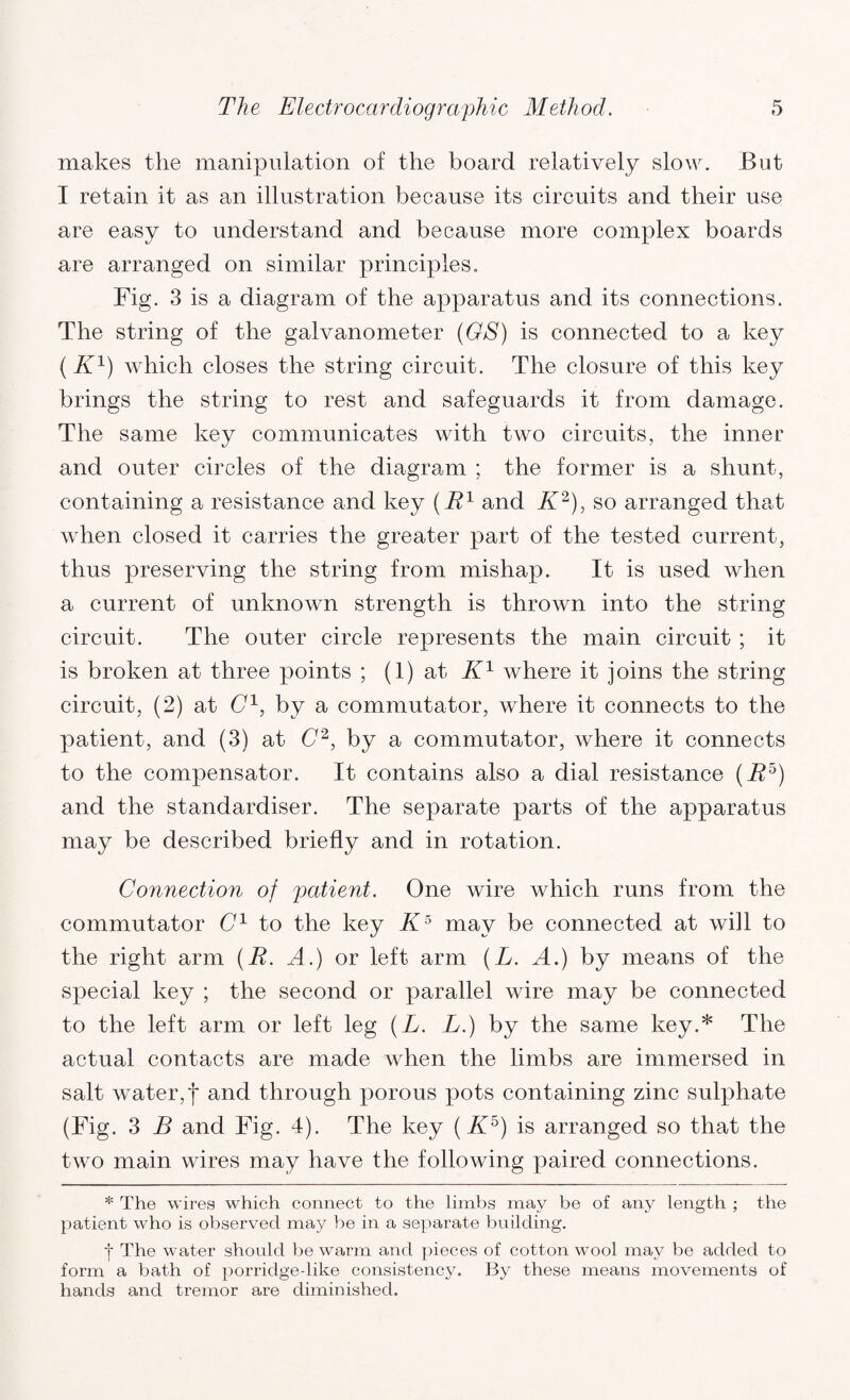 makes the manipulation of the board relatively slow. But I retain it as an illustration because its circuits and their use are easy to understand and because more complex boards are arranged on similar principles. Fig. 3 is a diagram of the apparatus and its connections. The string of the galvanometer (GS) is connected to a key (K1) which closes the string circuit. The closure of this key brings the string to rest and safeguards it from damage. The same key communicates with two circuits, the inner and outer circles of the diagram ; the former is a shunt, containing a resistance and key (E1 and K2), so arranged that when closed it carries the greater part of the tested current, thus preserving the string from mishap. It is used when a current of unknown strength is thrown into the string circuit. The outer circle represents the main circuit ; it is broken at three points ; (1) at K1 where it joins the string circuit, (2) at C1, by a commutator, where it connects to the patient, and (3) at C2, by a commutator, where it connects to the compensator. It contains also a dial resistance (E5) and the standardises The separate parts of the apparatus may be described briefly and in rotation. Connection of patient. One wire which runs from the commutator C1 to the key K5 may be connected at will to the right arm (E. A.) or left arm (L. A.) by means of the special key ; the second or parallel wire may be connected to the left arm or left leg (L. L.) by the same key.* The actual contacts are made when the limbs are immersed in salt water,| and through porous pots containing zinc sulphate (Fig. 3 B and Fig. 4). The key (K5) is arranged so that the two main wires may have the following paired connections. * The wires which connect to the limbs may be of any length ; the patient who is observed may be in a separate building. •j* The water should be warm and pieces of cotton wool may be added to form a bath of porridgedike consistency. By these means movements of hands and tremor are diminished.