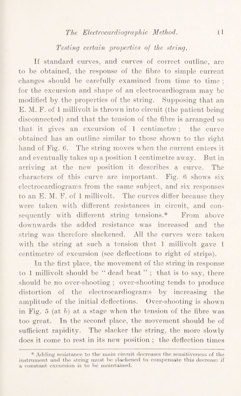 Testing certain properties of the string. If standard curves, and curves of correct outline, are to be obtained, the response of the fibre to simple current changes should be carefully examined from time to time ; for the excursion and shape of an electrocardiogram may be modified by the properties of the string. Supposing that an E. M. F. of 1 millivolt is thrown into circuit (the patient being di sconnected) and that the tension of the fibre is arranged so that it gives an excursion of 1 centimetre ; the curve obtained has an outline similar to those shown to the right hand of Fig. 6. The string moves when the current enters it and eventually takes up a position 1 centimetre away. But in arriving at the new position it describes a curve. The characters of this curve are important. Fig. 6 shows six electrocardiograms from the same subject, and six responses to an E. M. F. of 1 millivolt. The curves differ because they were taken with different resistances in circuit, and con¬ sequently with different string tensions.* From above downwards the added resistance was increased and the string was therefore slackened. All the curves were taken with the string at such a tension that 1 millivolt gave 1 centimetre of excursion (see deflections to right of strips). In the first place, the movement of the string in response to 1 millivolt should be cc dead beat ” ; that is to say, there should be no over-shooting ; over-shooting tends to produce distortion of the electrocardiograms by increasing the amplitude of the initial deflections. Over-shooting is shown in Fig. 5 (at b) at a stage when the tension of the fibre was too great. In the second place, the movement should be of sufficient rapidity. The slacker the string, the more slowly does it come to rest in its new position ; the deflection times * Adding resistance to the main circuit decreases the sensitiveness of the instrument and the string must be slackened to compensate this decrease if a constant excursion is to be maintained.