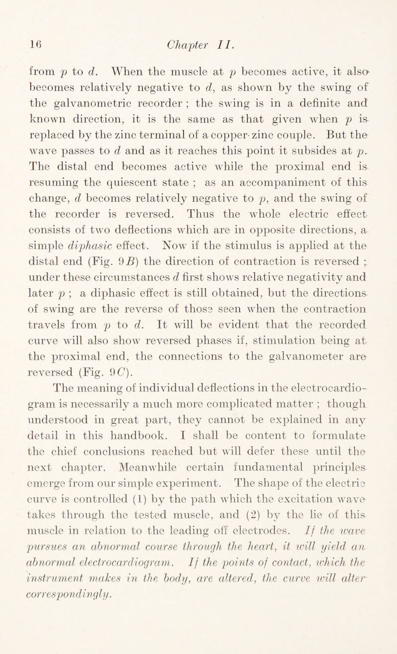 from p to d. When the muscle at p becomes active, it alsa becomes relatively negative to d, as shown by the swing of the galvanometric recorder ; the swing is in a definite and known direction, it is the same as that given when p is replaced by the zinc terminal of a copper- zinc couple. But the wave passes to d and as it reaches this point it subsides at p.. The distal end becomes active while the proximal end is resuming the quiescent state ; as an accompaniment of this change, d becomes relatively negative to p, and the swing of the recorder is reversed. Thus the whole electric effect consists of two deflections which are in opposite directions, a simple diphasic effect. Now if the stimulus is applied at the distal end (Fig. 9 B) the direction of contraction is reversed : under these circumstances d first shows relative negativity and later p ; a diphasic effect is still obtained, but the directions of swing are the reverse of those seen when the contraction travels from p to d. It will be evident that the recorded curve will also show reversed phases if, stimulation being at the proximal end, the connections to the galvanometer are reversed (Fig. 9 C). The meaning of individual deflections in the electrocardio¬ gram is necessarily a much more complicated matter ; though understood in great part, they cannot be explained in any detail in this handbook. I shall be content to formulate the chief conclusions reached but will defer these until the next chapter. Meanwhile certain fundamental principles emerge from our simple experiment. The shape of the electric curve is controlled (1) by the path which the excitation wave takes through the tested muscle, and (2) by the lie of this muscle in relation to the leading off electrodes. If the reave pursues an abnormal course through the heart, it will yield an abnormal electrocardiogram. If the points of contact, which the instrument makes in the body, are altered, the curve will alter correspondingly.