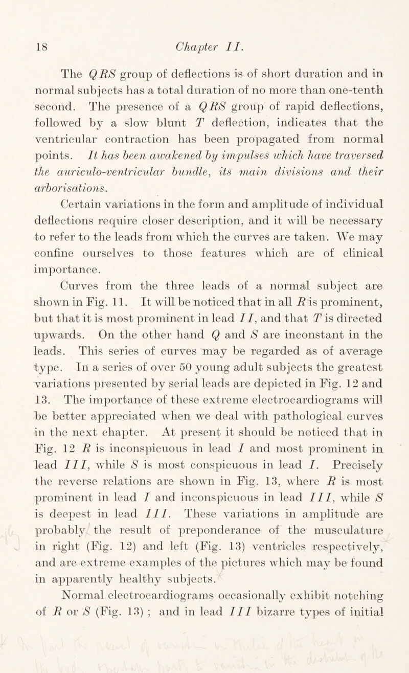 The QBS group of deflections is of short duration and in normal subjects has a total duration of no more than one-tenth second. The presence of a QBS group of rapid deflections, followed by a slow blunt T deflection, indicates that the ventricular contraction has been propagated from normal points. It has been awakened by impulses which have traversed the auriculo-ventricidar bundle, its main divisions and their arborisations. Certain variations in the form and amplitude of individual deflections require closer description, and it will be necessary to refer to the leads from which the curves are taken. We may confine ourselves to those features which are of clinical importance. Curves from the three leads of a normal subject are shown in Fig. 11. It will be noticed that in all B is prominent, but that it is most prominent in lead II, and that T is directed upwards. On the other hand Q and S are inconstant in the leads. This series of curves may be regarded as of average type. In a series of over 50 young adult subjects the greatest variations presented by serial leads are depicted in Fig. 12 and 13. The importance of these extreme electrocardiograms will be better appreciated when we deal with pathological curves in the next chapter. At present it should be noticed that in Fig. 12 B is inconspicuous in lead I and most prominent in lead III, while S is most conspicuous in lead I. Precisely the reverse relations are shown in Fig. 13, where B is most prominent in lead I and inconspicuous in lead 111, while S is deepest in lead III. These variations in amplitude are probably the result of preponderance of the musculature in right (Fig. 12) and left (Fig. 13) ventricles respectively, and are extreme examples of the pictures which may be found in apparently healthy subjects. Normal electrocardiograms occasionally exhibit notching of B or S (Fig. 13) ; and in lead III bizarre types of initial