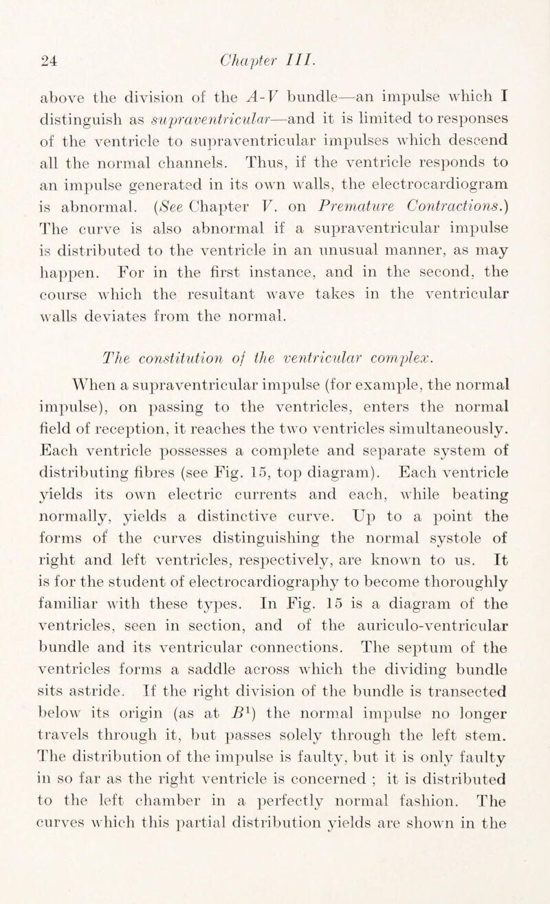 above the division of the A-V bundle—an impulse which I distinguish as supraventricular—and it is limited to responses of the ventricle to supraventricular impulses which descend all the normal channels. Thus, if the ventricle responds to an impulse generated in its own walls, the electrocardiogram is abnormal. (See Chapter V. on Premature Contractions.) The curve is also abnormal if a supraventricular impulse is distributed to the ventricle in an unusual manner, as may happen. For in the first instance, and in the second, the course which the resultant wave takes in the ventricular walls deviates from the normal. The constitution of the ventricular complex. When a supraventricular impulse (for example, the normal impulse), on passing to the ventricles, enters the normal field of reception, it reaches the two ventricles simultaneously. Each ventricle possesses a complete and separate system of distributing fibres (see Fig. 15, top diagram). Each ventricle yields its own electric currents and each, while beating normally, yields a distinctive curve. Up to a point the forms of the curves distinguishing the normal systole of right and left ventricles, respectively, are known to us. It is for the student of electrocardiography to become thoroughly familiar with these types. In Fig. 15 is a diagram of the ventricles, seen in section, and of the auriculo-ventricular bundle and its ventricular connections. The septum of the ventricles forms a saddle across which the dividing bundle sits astride. If the right division of the bundle is transected below its origin (as at Bl) the normal impulse no longer travels through it, but passes solely through the left stem. The distribution of the impulse is faulty, but it is only faulty in so far as the right ventricle is concerned ; it is distributed to the left chamber in a perfectly normal fashion. The curves which this partial distribution yields are shown in the