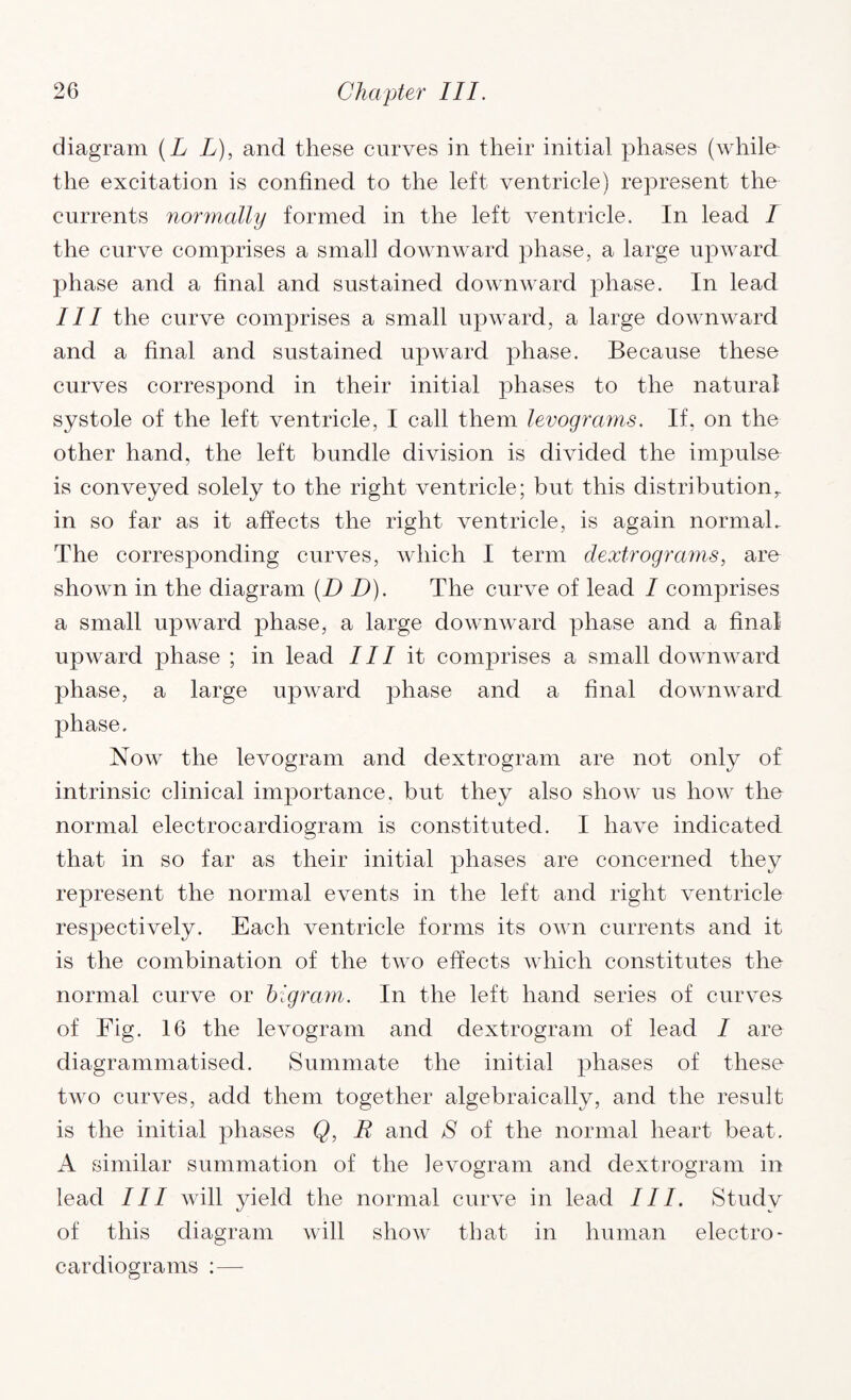 diagram (L L), and these curves in their initial phases (while the excitation is confined to the left ventricle) represent the currents normally formed in the left ventricle. In lead I the curve comprises a small downward phase, a large upward phase and a final and sustained downward phase. In lead III the curve comprises a small upward, a large downward and a final and sustained upward phase. Because these curves correspond in their initial phases to the natural systole of the left ventricle, I call them levograms. If, on the other hand, the left bundle division is divided the impulse is conveyed solely to the right ventricle; but this distribution,, in so far as it affects the right ventricle, is again normal. The corresponding curves, which I term clextrograms, are shown in the diagram (D D). The curve of lead / comprises a small upward phase, a large downward phase and a final upward phase ; in lead III it comprises a small downward phase, a large upward phase and a final downward phase. Now the levogram and dextrogram are not only of intrinsic clinical importance, but they also show us how the normal electrocardiogram is constituted. I have indicated that in so far as their initial phases are concerned they represent the normal events in the left and right ventricle respectively. Each ventricle forms its own currents and it is the combination of the two effects which constitutes the normal curve or bigram. In the left hand series of curves of Fig. 16 the levogram and dextrogram of lead I are diagrammatised. Summate the initial phases of these two curves, add them together algebraically, and the result is the initial phases Q, R and S of the normal heart beat. A similar summation of the levogram and dextrogram in lead III will yield the normal curve in lead III. Study of this diagram will show that in human electro¬ cardiograms :—