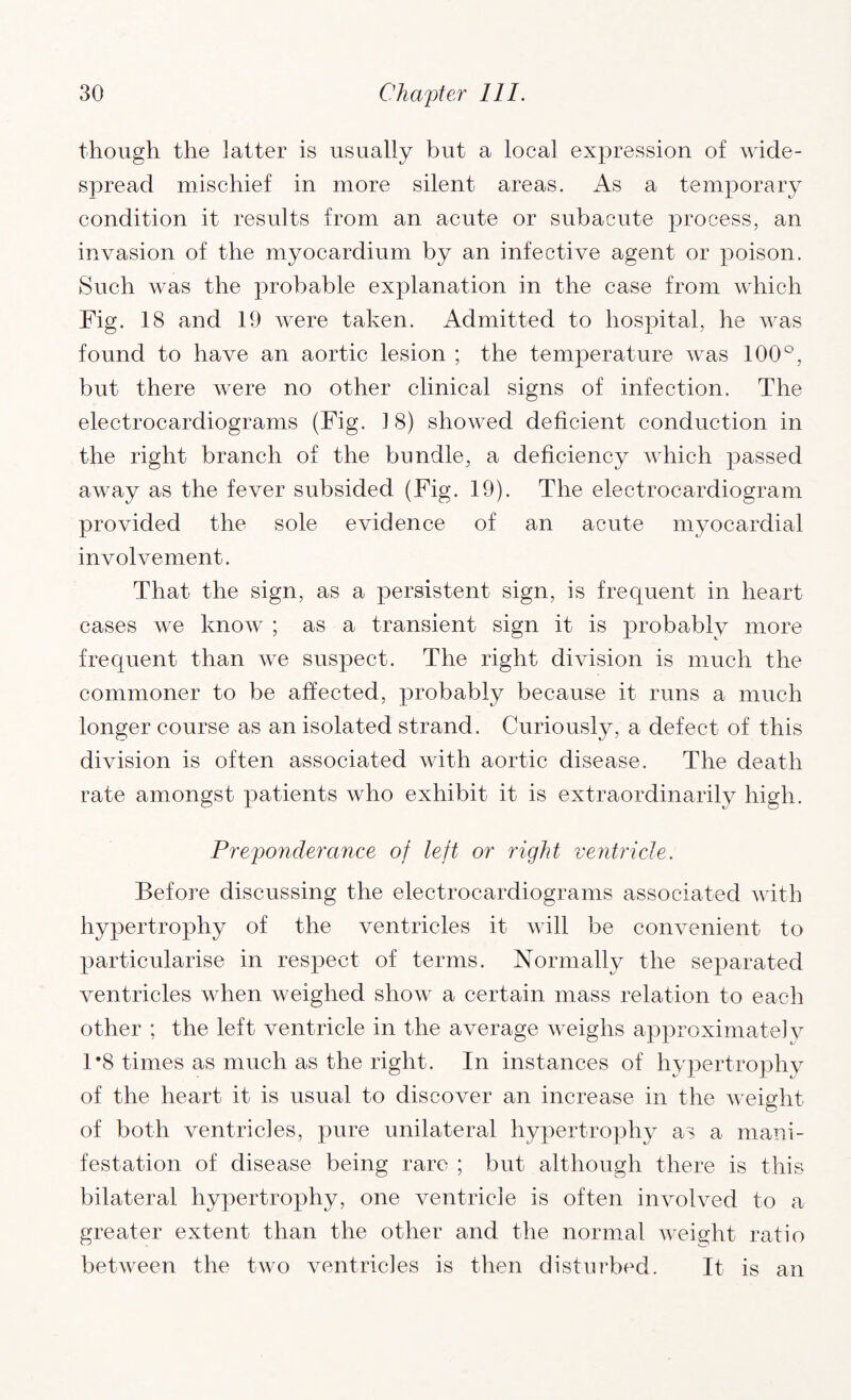 though the latter is usually but a local expression of wide¬ spread mischief in more silent areas. As a temporary condition it results from an acute or subacute process, an invasion of the myocardium by an infective agent or poison. Such was the probable explanation in the case from which Fig. 18 and 19 were taken. Admitted to hospital, he was found to have an aortic lesion ; the temperature was 100°, but there were no other clinical signs of infection. The electrocardiograms (Fig. 1 8) showed deficient conduction in the right branch of the bundle, a deficiency which passed away as the fever subsided (Fig. 19). The electrocardiogram provided the sole evidence of an acute myocardial involvement. That the sign, as a persistent sign, is frequent in heart cases we know ; as a transient sign it is probably more frequent than we suspect. The right division is much the commoner to be affected, probably because it runs a much longer course as an isolated strand. Curiously, a defect of this division is often associated with aortic disease. The death rate amongst patients who exhibit it is extraordinarily high. Preponderance of left or right ventricle. Before discussing the electrocardiograms associated with hypertrophy of the ventricles it will be convenient to particularise in respect of terms. Normally the separated ventricles when weighed show a certain mass relation to each other ; the left ventricle in the average weighs approximately 1*8 times as much as the right. In instances of hypertrophy of the heart it is usual to discover an increase in the weight of both ventricles, pure unilateral hypertrophy as a mani¬ festation of disease being rare ; but although there is this bilateral hypertrophy, one ventricle is often involved to a greater extent than the other and the normal weight ratio between the two ventricles is then disturbed. It is an