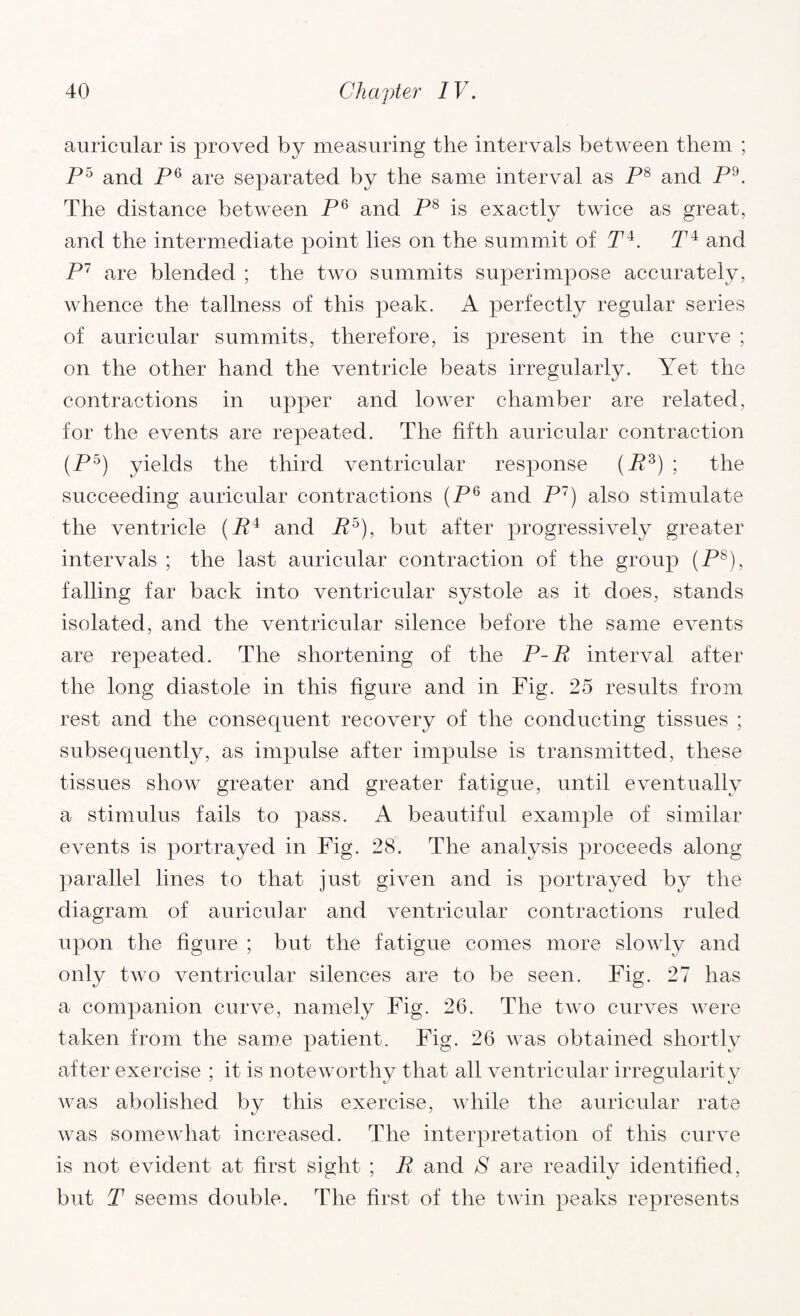 auricular is proved by measuring the intervals between them ; P5 and P6 are separated by the same interval as P8 and P9. The distance between P6 and P8 is exactly twice as great, and the intermediate point lies on the summit of P4. P4 and P7 are blended ; the two summits superimpose accurately, whence the tallness of this peak. A perfectly regular series of auricular summits, therefore, is present in the curve ; on the other hand the ventricle beats irregularly. Yet the contractions in upper and lower chamber are related, for the events are repeated. The fifth auricular contraction (P5) yields the third ventricular response (P3) ; the succeeding auricular contractions (P6 and P) also stimulate the ventricle (P4 and P5), but after progressively greater intervals ; the last auricular contraction of the group (P8), falling far back into ventricular systole as it does, stands isolated, and the ventricular silence before the same events are repeated. The shortening of the P-P interval after the long diastole in this figure and in Fig. 25 results from rest and the consequent recovery of the conducting tissues ; subsequently, as impulse after impulse is transmitted, these tissues show greater and greater fatigue, until eventually a stimulus fails to pass. A beautiful example of similar events is portrayed in Fig. 28. The analysis proceeds along parallel lines to that just given and is portrayed by the diagram of auricular and ventricular contractions ruled upon the figure ; but the fatigue conies more slowly and only two ventricular silences are to be seen. Fig. 27 has a companion curve, namely Fig. 26. The two curves were taken from the same patient. Fig. 26 was obtained shortly after exercise ; it is noteworthy that all ventricular irregularity was abolished by this exercise, while the auricular rate was somewhat increased. The interpretation of this curve is not evident at first sight ; P and S are readily identified, but T seems double. The first of the twin peaks represents