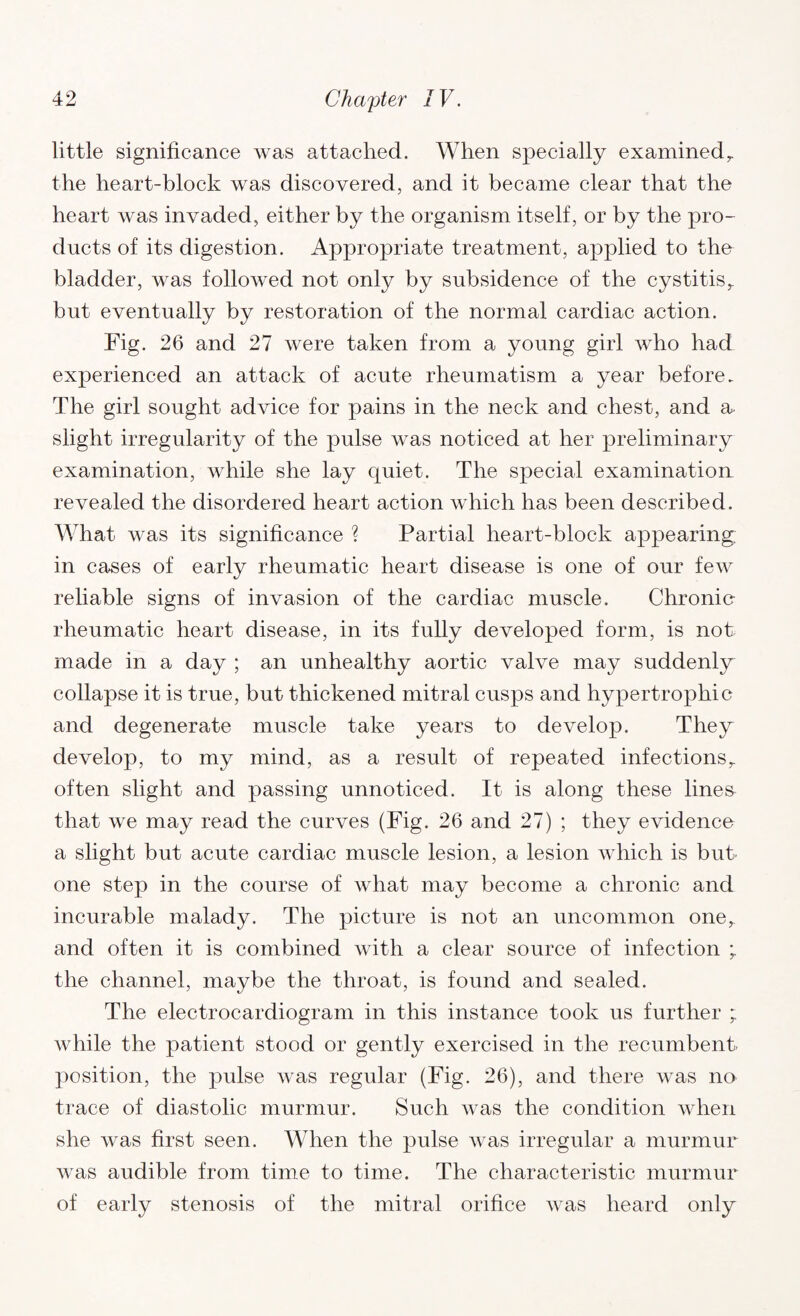 little significance was attached. When specially examinedr the heart-block was discovered, and it became clear that the heart was invaded, either by the organism itself, or by the pro¬ ducts of its digestion. Appropriate treatment, applied to the bladder, was followed not only by subsidence of the cystitis,, but eventually by restoration of the normal cardiac action. Fig. 26 and 27 were taken from a young girl who had experienced an attack of acute rheumatism a year before. The girl sought advice for pains in the neck and chest, and a slight irregularity of the pulse was noticed at her preliminary examination, while she lay quiet. The special examination revealed the disordered heart action which has been described. What was its significance ? Partial heart-block appearing; in cases of early rheumatic heart disease is one of our few reliable signs of invasion of the cardiac muscle. Chronic- rheumatic heart disease, in its fully developed form, is not made in a day ; an unhealthy aortic valve may suddenly collapse it is true, but thickened mitral cusps and hypertrophic and degenerate muscle take years to develop. They develop, to my mind, as a result of repeated infections,, often slight and passing unnoticed. It is along these lines that we may read the curves (Fig. 26 and 27) ; they evidence a slight but acute cardiac muscle lesion, a lesion which is but one step in the course of what may become a chronic and incurable malady. The picture is not an uncommon one,, and often it is combined with a clear source of infection ; the channel, maybe the throat, is found and sealed. The electrocardiogram in this instance took us further ; while the patient stood or gently exercised in the recumbent- position, the pulse was regular (Fig. 26), and there was no trace of diastolic murmur. Such Avas the condition when she Avas first seen. When the pulse AA-as irregular a murmur Avas audible from time to time. The characteristic murmur of early stenosis of the mitral orifice AATas heard only