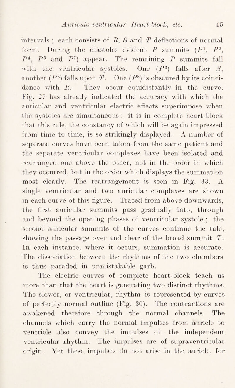 intervals ; each consists of E, S and T deflections of normal form. During the diastoles evident P summits (P1, P2, P4, P5 and P7) appear. The remaining P summits fall with the ventricular systoles. One (P3) falls after S, another (P6) falls upon T. One (P8) is obscured by its coinci¬ dence with P. They occur equidistantly in the curve. Fig. 27 has already indicated the accuracy with which the auricular and ventricular electric effects superimpose when the systoles are simultaneous ; it is in complete heart-block that this rule, the constancy of which will be again impressed from time to time, is so strikingly displayed. A number of separate curves have been taken from the same patient and the separate ventricular complexes have been isolated and rearranged one above the other, not in the order in which they occurred, but in the order which displays the summation most clearly. The rearrangement is seen in Fig. 33. A single ventricular and two auricular complexes are shown in each curve of this figure. Traced from above downwards, the first auricular summits pass gradually into, through and beyond the opening phases of ventricular systole ; the second auricular summits of the curves continue the tale, showing the passage over and clear of the broad summit T. In each instance, where it occurs, summation is accurate. The dissociation between the rhythms of the two chambers is thus paraded in unmistakable garb. The electric curves of complete heart-block teach us more than that the heart is generating two distinct rhythms. The slower, or ventricular, rhythm is represented by curves of perfectly normal outline (Fig. 30). The contractions are awakened therefore through the normal channels. The channels which carry the normal impulses from auricle to ventricle also convey the impulses of the independent ventricular rhythm. The impulses are of supraventricular origin. Yet these impulses do not arise in the auricle, for