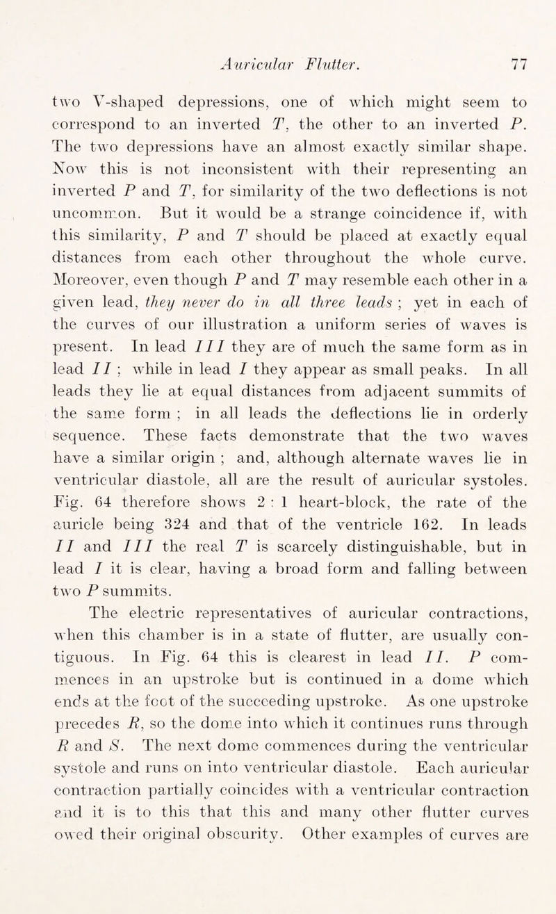 two V-shaped depressions, one of which might seem to correspond to an inverted T. the other to an inverted P. The two depressions have an almost exactly similar shape. Now this is not inconsistent with their representing an inverted P and T, for similarity of the two deflections is not uncommon. But it would be a strange coincidence if, with this similarity, P and T should be placed at exactly equal distances from each other throughout the whole curve. Moreover, even though P and T may resemble each other in a given lead, they never do in all three leads ; yet in each of the curves of our illustration a uniform series of waves is present. In lead III they are of much the same form as in lead II ; while in lead I they appear as small peaks. In all leads they lie at equal distances from adjacent summits of the same form ; in all leads the deflections lie in orderly sequence. These facts demonstrate that the two waves have a similar origin ; and, although alternate waves lie in ventricular diastole, all are the result of auricular systoles. Fig. 64 therefore shows 2 : 1 heart-block, the rate of the auricle being 324 and that of the ventricle 162. In leads II and III the real T is scarcely distinguishable, but in lead / it is clear, having a broad form and falling between two P summits. The electric representatives of auricular contractions, when this chamber is in a state of flutter, are usually con¬ tiguous. In Fig. 64 this is clearest in lead II. P com¬ mences in an upstroke but is continued in a dome which ends at the foot of the succeeding upstroke. As one upstroke precedes R, so the dome into which it continues runs through R and S. The next dome commences during the ventricular systole and runs on into ventricular diastole. Each auricular contraction partially coincides with a ventricular contraction and it is to this that this and many other flutter curves owed their original obscurity. Other examples of curves are