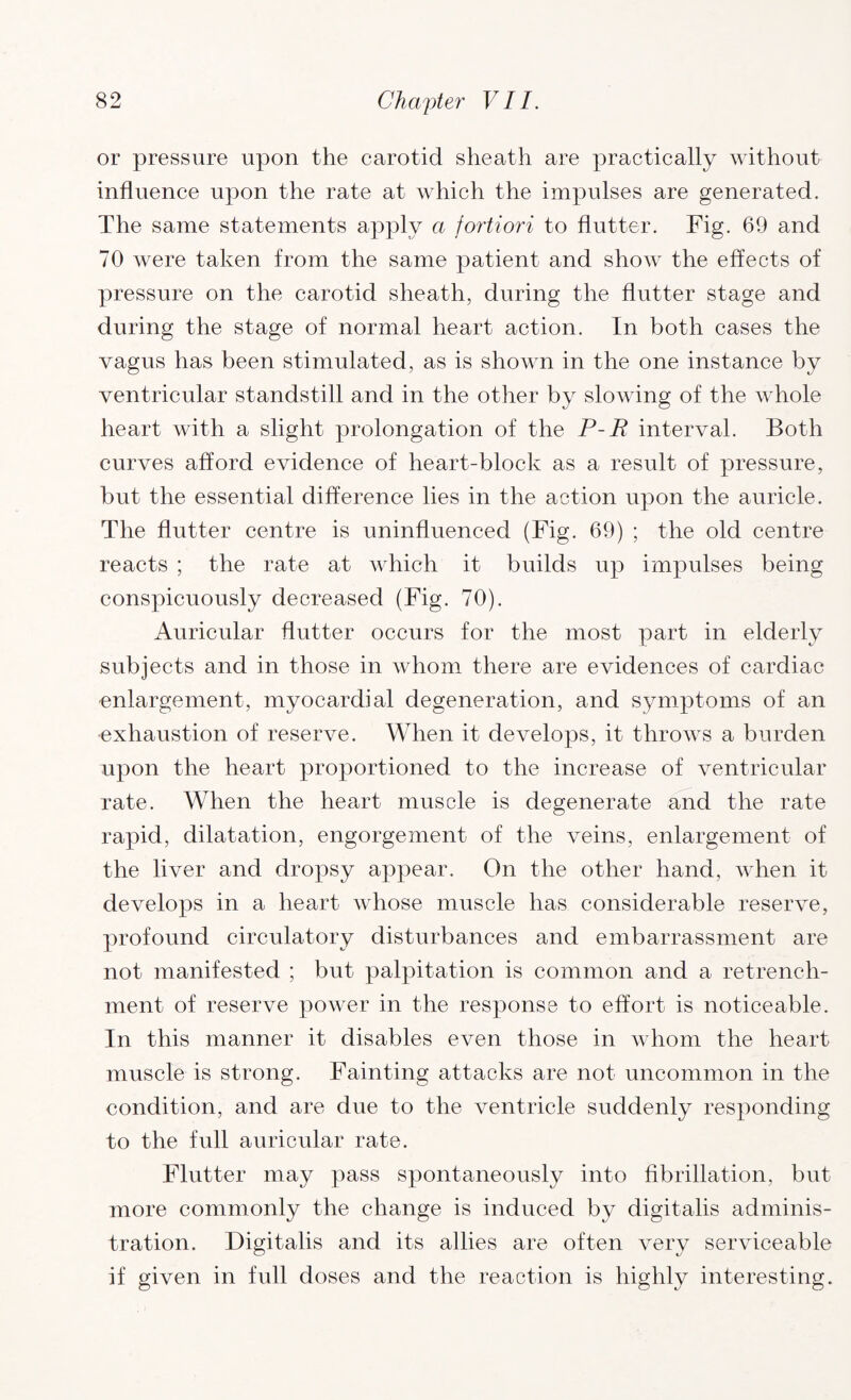 or pressure upon the carotid sheath are practically without influence upon the rate at which the impulses are generated. The same statements apply a fortiori to flutter. Fig. 69 and 70 were taken from the same patient and show the effects of pressure on the carotid sheath, during the flutter stage and during the stage of normal heart action. In both cases the vagus has been stimulated, as is shown in the one instance by ventricular standstill and in the other by slowing of the whole heart with a slight prolongation of the P-R interval. Both curves afford evidence of heart-block as a result of pressure, but the essential difference lies in the action upon the auricle. The flutter centre is uninfluenced (Fig. 69) ; the old centre reacts ; the rate at which it builds up impulses being conspicuously decreased (Fig. 70). Auricular flutter occurs for the most part in elderly subjects and in those in whom there are evidences of cardiac enlargement, myocardial degeneration, and symptoms of an exhaustion of reserve. When it develops, it throws a burden upon the heart proportioned to the increase of ventricular rate. When the heart muscle is degenerate and the rate rapid, dilatation, engorgement of the veins, enlargement of the liver and dropsy appear. On the other hand, when it develops in a heart whose muscle has considerable reserve, profound circulatory disturbances and embarrassment are not manifested ; but palpitation is common and a retrench¬ ment of reserve power in the response to effort is noticeable. In this manner it disables even those in whom the heart muscle is strong. Fainting attacks are not uncommon in the condition, and are due to the ventricle suddenly responding to the full auricular rate. Flutter may pass spontaneously into fibrillation, but more commonly the change is induced by digitalis adminis¬ tration. Digitalis and its allies are often very serviceable if given in full doses and the reaction is highly interesting.