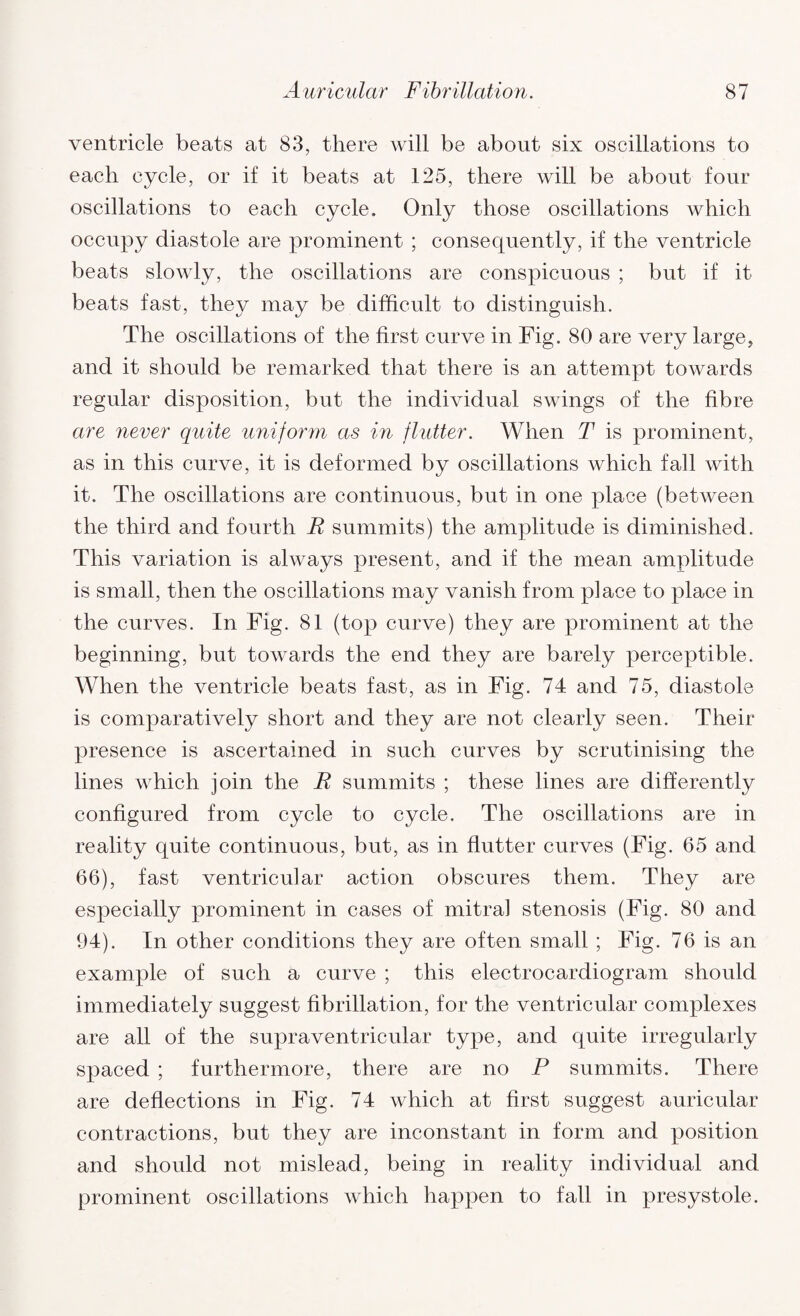 ventricle beats at 83, there will be about six oscillations to each cycle, or if it beats at 125, there will be about four oscillations to each cycle. Only those oscillations which occupy diastole are prominent ; consequently, if the ventricle beats slowly, the oscillations are conspicuous ; but if it beats fast, they may be difficult to distinguish. The oscillations of the first curve in Fig. 80 are very large, and it should be remarked that there is an attempt towards regular disposition, but the individual swings of the fibre are never quite uniform as in flutter. When T is prominent, as in this curve, it is deformed by oscillations which fall with it. The oscillations are continuous, but in one place (between the third and fourth R summits) the amplitude is diminished. This variation is always present, and if the mean amplitude is small, then the oscillations may vanish from place to place in the curves. In Fig. 81 (top curve) they are prominent at the beginning, but towards the end they are barely perceptible. When the ventricle beats fast, as in Fig. 74 and 75, diastole is comparatively short and they are not clearly seen. Their presence is ascertained in such curves by scrutinising the lines which join the R summits ; these lines are differently configured from cycle to cycle. The oscillations are in reality quite continuous, but, as in flutter curves (Fig. 65 and 66), fast ventricular action obscures them. They are especially prominent in cases of mitral stenosis (Fig. 80 and 94). In other conditions they are often small ; Fig. 76 is an exanrple of such a curve ; this electrocardiogram should immediately suggest fibrillation, for the ventricular complexes are all of the supraventricular type, and quite irregularly spaced ; furthermore, there are no P summits. There are deflections in Fig. 74 which at first suggest auricular contractions, but they are inconstant in form and position and should not mislead, being in reality individual and prominent oscillations which happen to fall in presystole.