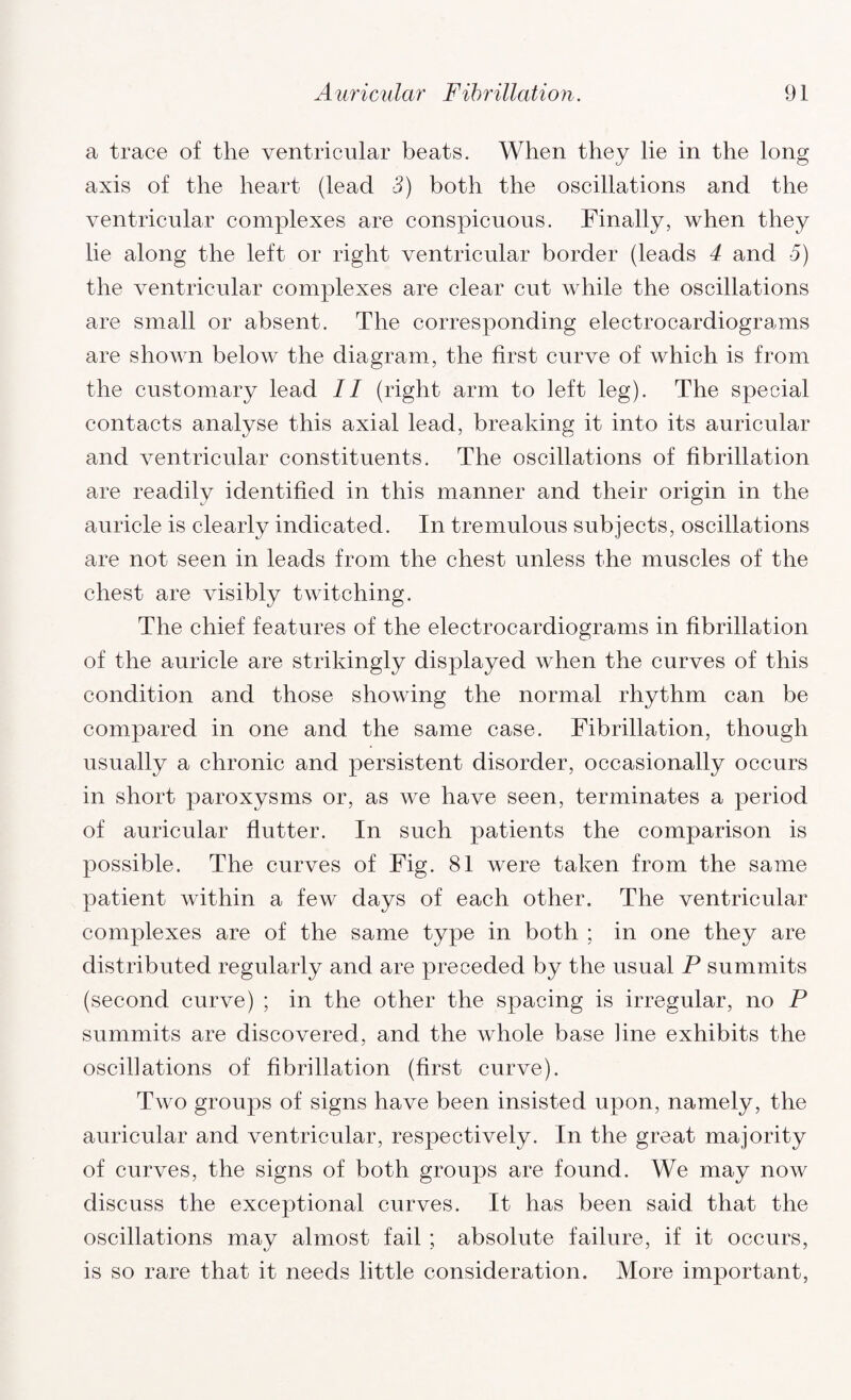 a trace of the ventricular beats. When they lie in the long axis of the heart (lead 3) both the oscillations and the ventricular complexes are conspicuous. Finally, when they lie along the left or right ventricular border (leads 4 and 5) the ventricular complexes are clear cut while the oscillations are small or absent. The corresponding electrocardiograms are shown below the diagram, the first curve of which is from the customary lead II (right arm to left leg). The special contacts analyse this axial lead, breaking it into its auricular and ventricular constituents. The oscillations of fibrillation are readily identified in this manner and their origin in the auricle is clearly indicated. In tremulous subjects, oscillations are not seen in leads from the chest unless the muscles of the chest are visibly twitching. The chief features of the electrocardiograms in fibrillation of the auricle are strikingly displayed when the curves of this condition and those showing the normal rhythm can be compared in one and the same case. Fibrillation, though usually a chronic and persistent disorder, occasionally occurs in short paroxysms or, as we have seen, terminates a period of auricular flutter. In such patients the comparison is possible. The curves of Fig. 81 were taken from the same patient within a few days of each other. The ventricular complexes are of the same type in both ; in one they are distributed regularly and are preceded by the usual P summits (second curve) ; in the other the spacing is irregular, no P summits are discovered, and the whole base line exhibits the oscillations of fibrillation (first curve). Two groups of signs have been insisted upon, namely, the auricular and ventricular, respectively. In the great majority of curves, the signs of both groups are found. We may now discuss the exceptional curves. It has been said that the oscillations may almost fail ; absolute failure, if it occurs, is so rare that it needs little consideration. More important,