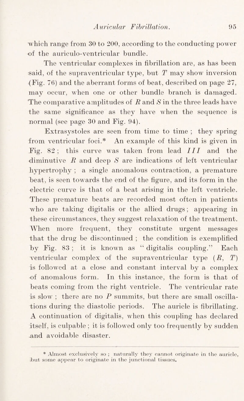 which range from 30 to 200, according to the conducting power of the auriculo-ventricular bundle. The ventricular complexes in fibrillation are, as has been said, of the supraventricular type, but T may show inversion (Fig. 76) and the aberrant forms of beat, described on page 27, may occur, when one or other bundle branch is damaged. The comparative amplitudes of E and S in the three leads have the same significance as they have when the sequence is normal (see page 30 and Fig. 94). Extrasystoles are seen from time to time ; they spring from ventricular foci.* An example of this kind is given in Fig. 82; this curve was taken from lead III and the diminutive E and deep S are indications of left ventricular hypertrophy ; a single anomalous contraction, a premature heat, is seen towards the end of the figure, and its form in the electric curve is that of a beat arising in the left ventricle. These premature beats are recorded most often in patients who are taking digitalis or the allied drugs; appearing in these circumstances, they suggest relaxation of the treatment. When more frequent, they constitute urgent messages that the drug be discontinued ; the condition is exemplified by Fig. 83 ; it is known as “ digitalis coupling.” Each ventricular complex of the supraventricular type (E, T) is followed at a close and constant interval by a complex of anomalous form. In this instance, the form is that of beats coming from the right ventricle. The ventricular rate is slow ; there are no P summits, but there are small oscilla¬ tions during the diastolic periods. The auricle is fibrillating. A continuation of digitalis, when this coupling has declared itself, is culpable ; it is followed only too frequently by sudden -and avoidable disaster. * Almost exclusively so ; naturally they cannot originate in the auricle, Amt some appear to originate in the junctional tissues.